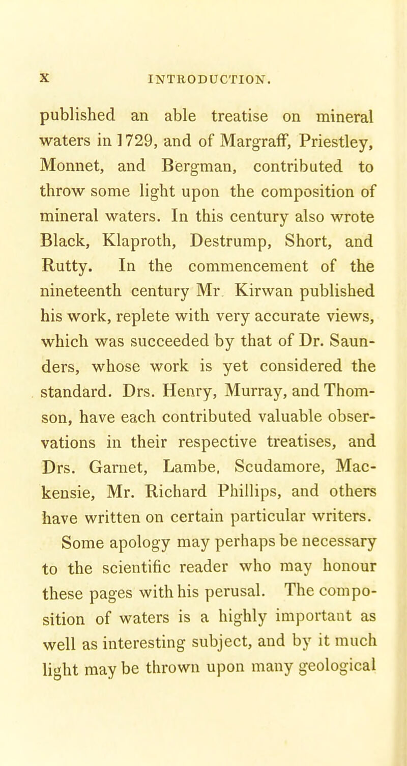 published an able treatise on mineral waters in 1729, and of MargrafF, Priestley, Monnet, and Bergman, contributed to throw some light upon the composition of mineral waters. In this century also wrote Black, Klaproth, Destrump, Short, and Rutty. In the commencement of the nineteenth century Mr Kir wan published his work, replete with very accurate views, which was succeeded by that of Dr. Saun- ders, whose work is yet considered the standard. Drs. Henry, Murray, and Thom- son, have each contributed valuable obser- vations in their respective treatises, and Drs. Garnet, Lambe, Scudamore, Mac- kensie, Mr. Richard Phillips, and others have written on certain particular writers. Some apology may perhaps be necessary to the scientific reader who may honour these pages with his perusal. The compo- sition of waters is a highly important as well as interesting subject, and by it much light may be thrown upon many geological