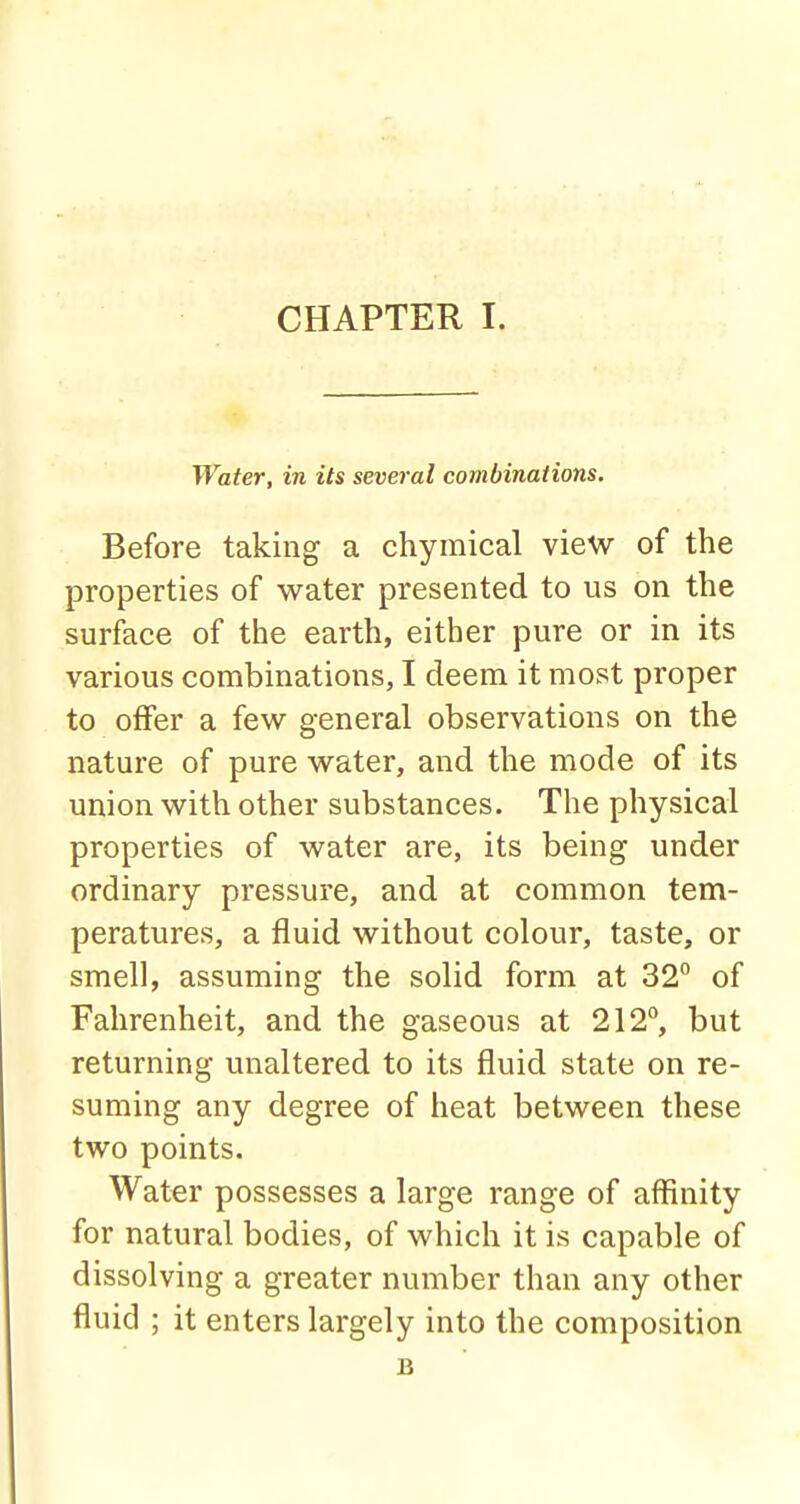 Water, in its several combinations. Before taking a chymical view of the properties of water presented to us on the surface of the earth, either pure or in its various combinations, I deem it most proper to offer a few general observations on the nature of pure water, and the mode of its union with other substances. The physical properties of water are, its being under ordinary pressure, and at common tem- peratures, a fluid without colour, taste, or smell, assuming the solid form at 32° of Fahrenheit, and the gaseous at 212°, but returning unaltered to its fluid state on re- suming any degree of heat between these two points. Water possesses a large range of affinity for natural bodies, of which it is capable of dissolving a greater number than any other fluid ; it enters largely into the composition