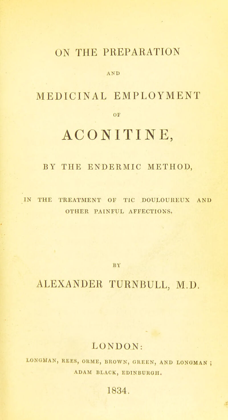 ON THE PREPARATION AND MEDICINAL EMPLOYMENT OF ACONITINE, BY THE ENDERMIC METHOD, IN THE TREATMENT OF TIC DOULOUREUX AND OTHER PAINFUL AFFECTIONS. ALEXANDER TURNBULL, M.D. LONDON: LONGMAN, REES, OHME, BROWN, GREEN, AND LONGMAN ; ADAM BLACK, EDINBURGH. 1834.