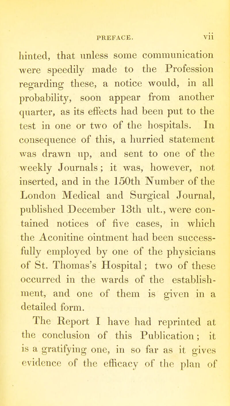 hinted, that unless some communication were speedily made to the Profession regarding these, a notice would, in all probability, soon appear from another quarter, as its effects had been put to the test in one or two of the hospitals. In consequence of this, a hurried statement was drawn up, and sent to one of the weekly Journals; it was, however, not inserted, and in the 150th Number of the London Medical and Surgical Journal, published December 13th ult., were con- tained notices of five cases, in which the Aconitine ointment had been success- fully employed by one of the physicians of St. Thomas's Hospital; two of these occurred in the wards of the establish- ment, and one of them is given in a detailed form. The Report I have had reprinted at the conclusion of this Publication; it is a gratifying one, in so far as it gives evidence of the efficacy of the plan of