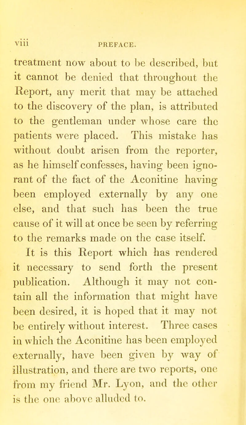 treatment now about to be described, but it cannot be denied that throughout the Report, any merit that may be attached to the discovery of the plan, is attributed to the gentleman under whose care the patients were placed. This mistake has without doubt arisen from the reporter, as he himself confesses, having been igno- rant of the fact of the Aconitine having been employed externally by any one else, and that such has been the true cause of it will at once be seen by referring to the remarks made on the case itself. It is this Report which has rendered it necessary to send forth the present publication. Although it may not con- tain all the information that might have been desired, it is hoped that it may not be entirely without interest. Three cases in which the Aconitine has been employed externally, have been given by way of illustration, and there are two reports, one from my fiiend Mr. Lyon, and the other is the one above alluded to.