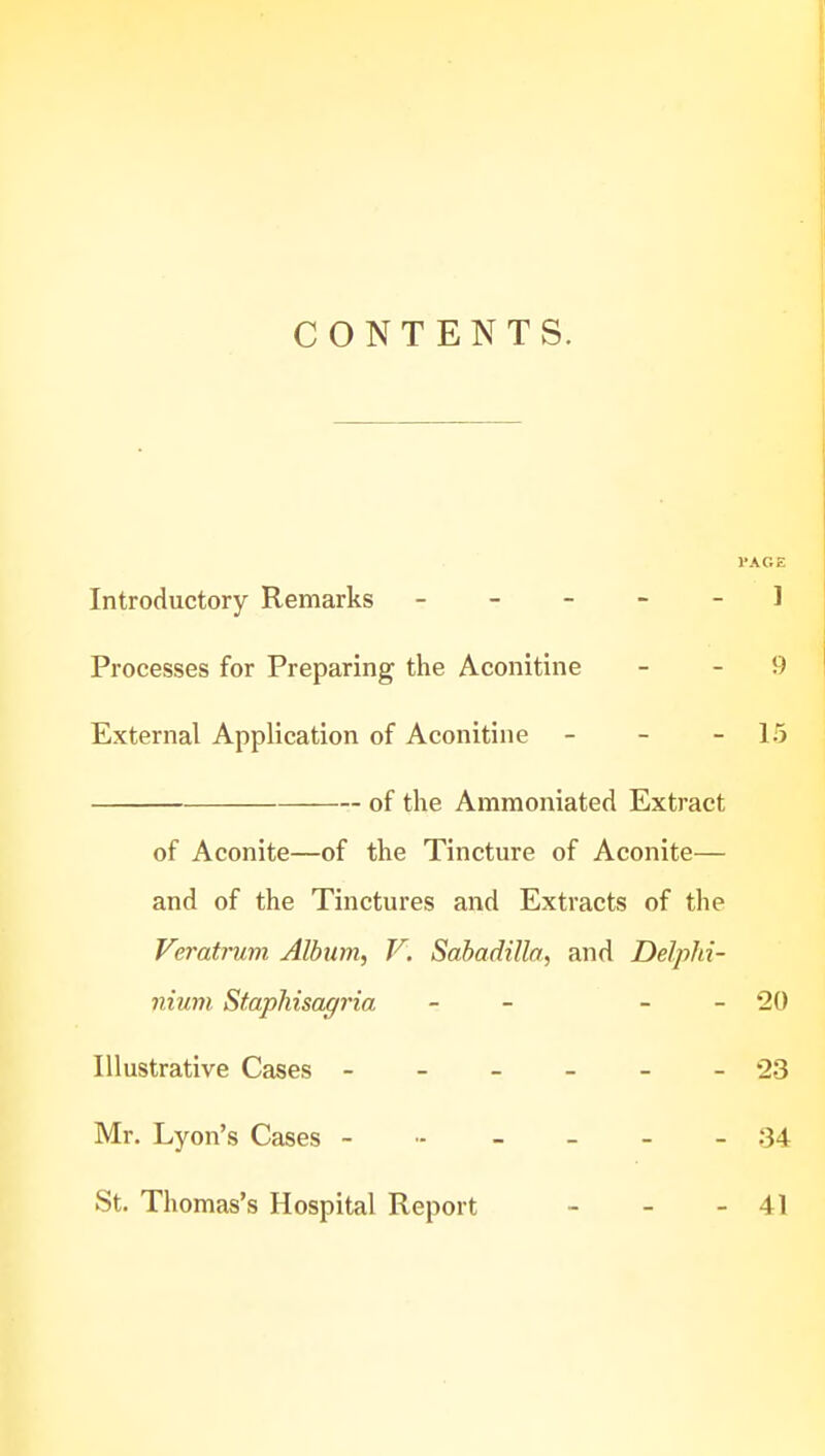 CONTENTS. VAGE Introductory Remarks ----- 1 Processes for Preparing the Aconitine - - 9 External Application of Aconitine - - - 15 of the Ammoniated Extract of Aconite—of the Tincture of Aconite— and of the Tinctures and Extracts of the Veratrum Album.) V. Sahadilla, and Delphi- nium Staphisagria - - - - 20 Illustrative Cases ------ 23 Mr. Lyon's Cases ------ 34 St. Thomas's Hospital Report - - - 41