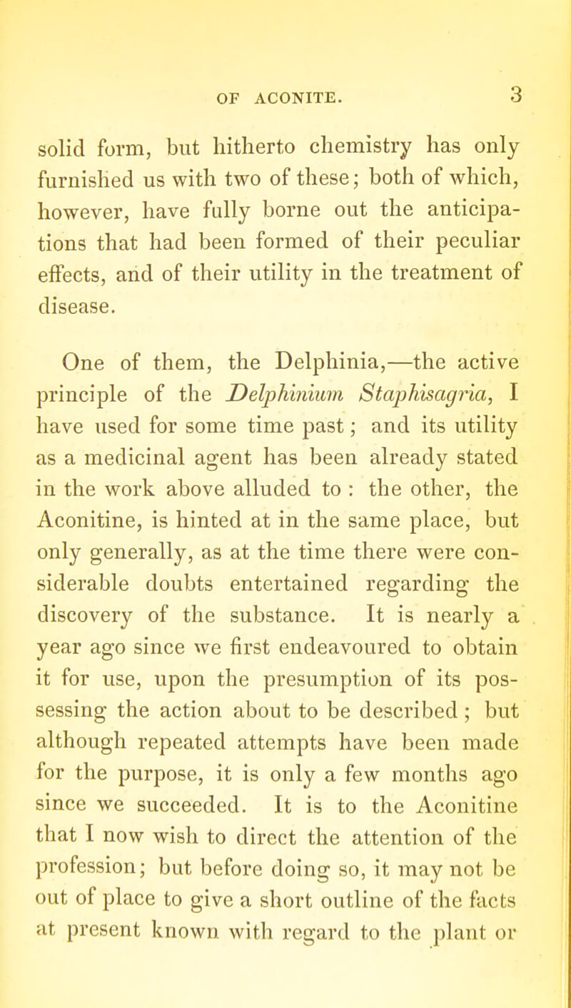 solid form, but hitherto chemistry has only furnished us with two of these; both of which, however, have fully borne out the anticipa- tions that had been formed of their peculiar effects, and of their utility in the treatment of disease. One of them, the Delphinia,—the active principle of the Delphinium Staphisagria, I have used for some time past; and its utility as a medicinal agent has been already stated in the work above alluded to : the other, the Aconitine, is hinted at in the same place, but only generally, as at the time there were con- siderable doubts entertained regarding the discovery of the substance. It is nearly a year ago since we first endeavoured to obtain it for use, upon the presumption of its pos- sessing the action about to be described ; but although repeated attempts have been made for the purpose, it is only a few months ago since we succeeded. It is to the Aconitine that I now wish to direct the attention of the profession; but before doing so, it may not be out of place to give a short outline of the facts at present known with regard to the plant or