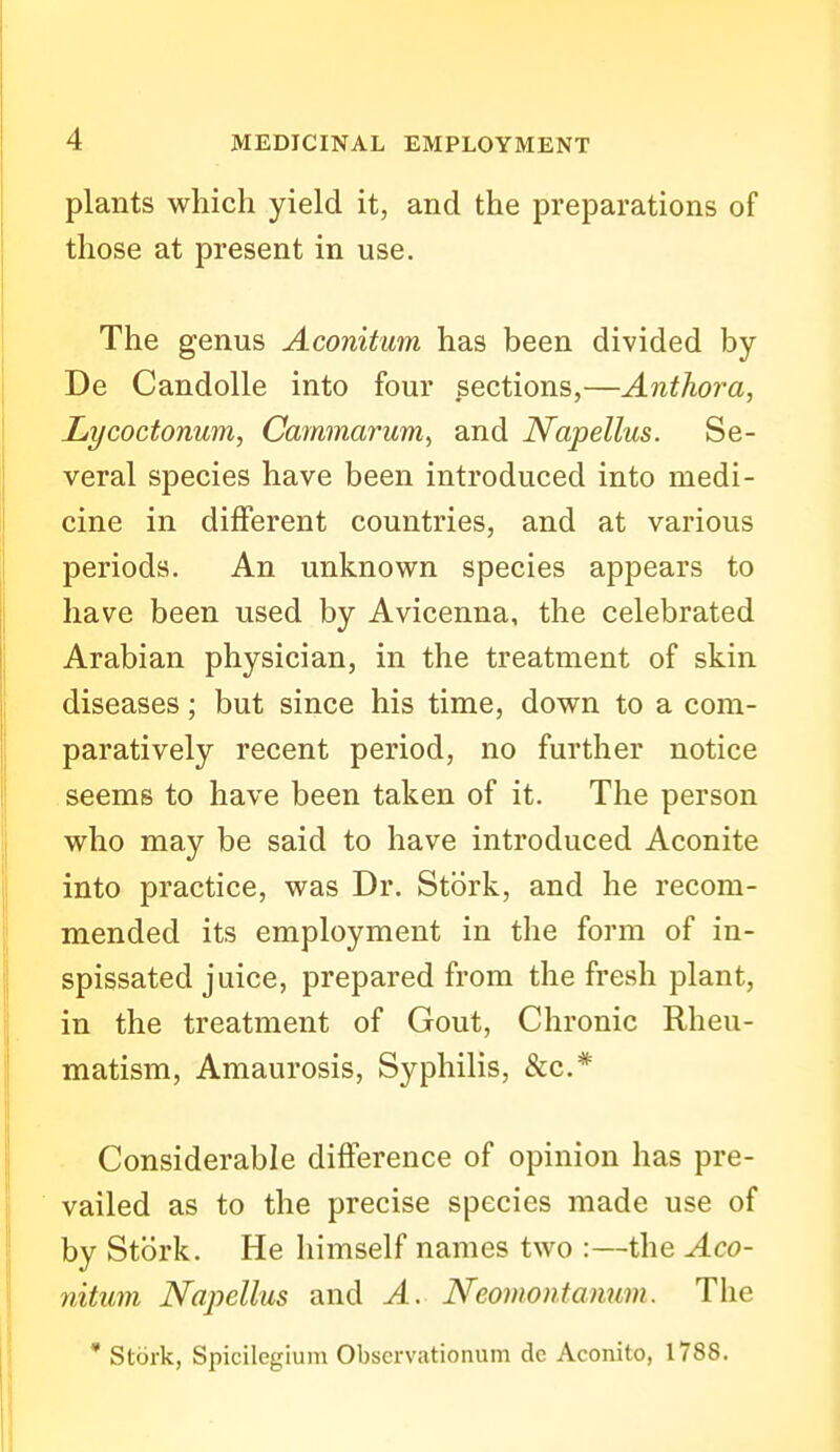 plants which yield it, and the preparations of those at present in use. The genus Aconitum has been divided by De Candolle into four sections,—Anthora, Lycoctonwm, Cammarum, and Napellus. Se- veral species have been introduced into medi- cine in different countries, and at various periods. An unknown species appears to have been used by Avicenna, the celebrated Arabian physician, in the treatment of skin diseases; but since his time, down to a com- paratively recent period, no further notice seems to have been taken of it. The person who may be said to have introduced Aconite into practice, was Dr. Stork, and he recom- mended its employment in the form of in- spissated juice, prepared from the fresh plant, in the treatment of Gout, Chronic Rheu- matism, Amaurosis, Syphilis, &c.* Considerable difference of opinion has pre- vailed as to the precise species made use of by Stork. He himself names two :—the Aco- nitum Napellus and A. Neomontanum. The * Stork, Spicilegium Obscrvationum de Aconito, 1788.