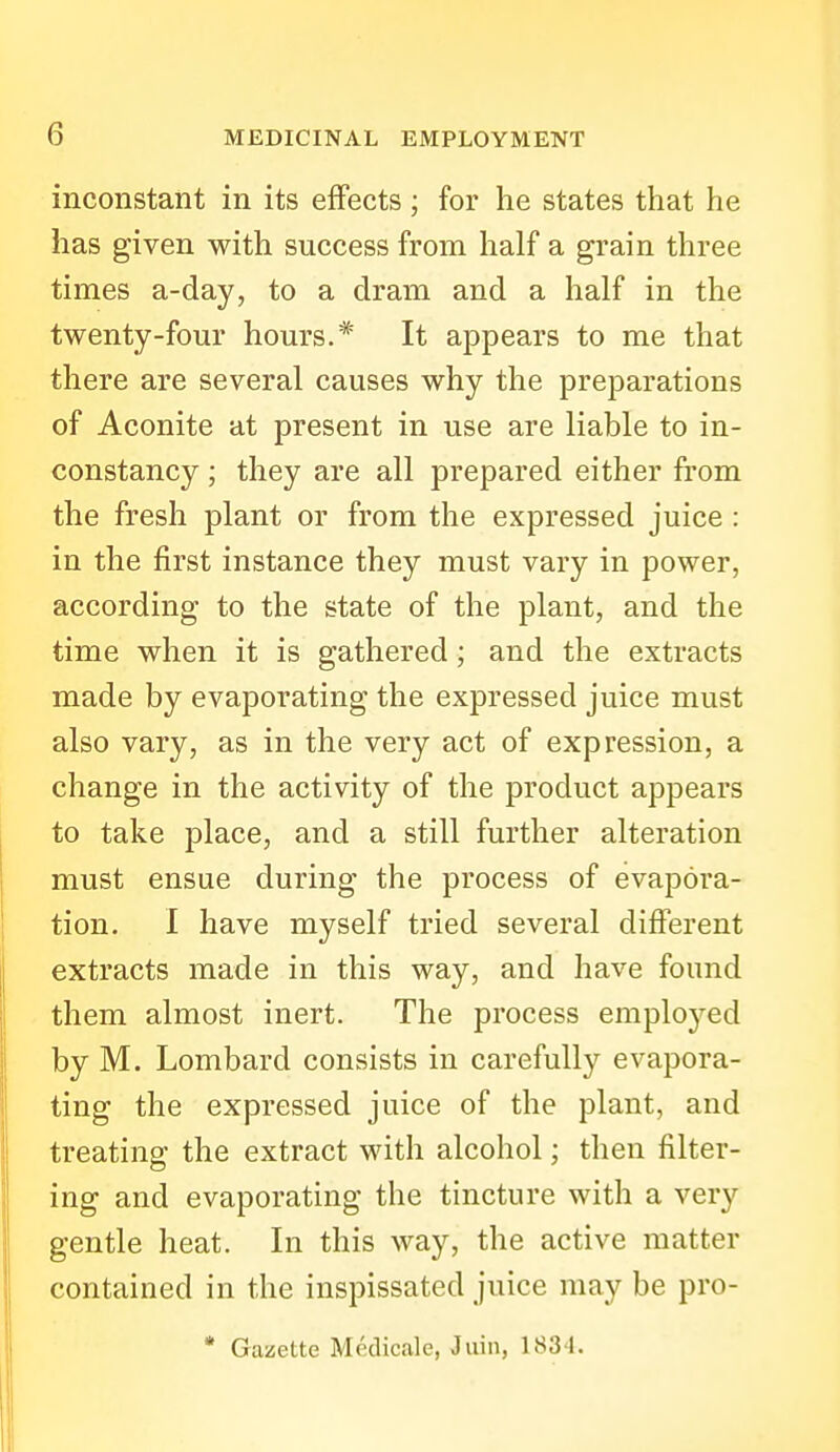 inconstant in its effects; for he states that he has given with success from half a grain three times a-day, to a dram and a half in the twenty-four hours.* It appears to me that there are several causes why the preparations of Aconite at present in use are liable to in- constancy ; they are all prepared either from the fresh plant or from the expressed juice : in the first instance they must vary in power, according to the state of the plant, and the time when it is gathered; and the extracts made by evaporating the expressed juice must also vary, as in the very act of expression, a change in the activity of the product appears to take place, and a still further alteration must ensue during the process of evapora- tion. I have myself tried several different extracts made in this way, and have found them almost inert. The process emploj^ed by M. Lombard consists in carefully evapora- ting the expressed juice of the plant, and treating the extract with alcohol; then filter- ing and evaporating the tincture with a very gentle heat. In this way, the active matter contained in the inspissated juice may be pro- • Gazette Medicale, Jiiin, 1834.