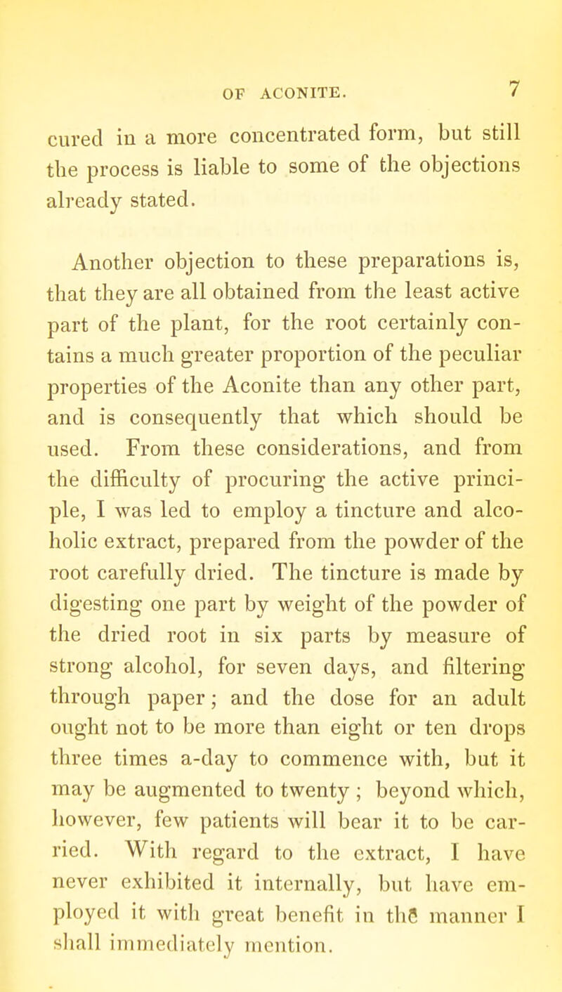 cured in a more concentrated form, but still the process is liable to some of the objections already stated. Another objection to these preparations is, that they are all obtained from the least active part of the plant, for the root certainly con- tains a much greater proportion of the peculiar properties of the Aconite than any other part, and is consequently that which should be used. From these considerations, and from the difficulty of procuring the active princi- ple, I was led to employ a tincture and alco- holic extract, prepared from the powder of the root carefully dried. The tincture is made by digesting one part by weight of the powder of the dried root in six parts by measure of strong alcohol, for seven days, and filtering through paper; and the dose for an adult ought not to be more than eight or ten drops three times a-day to commence with, but it may be augmented to twenty ; beyond which, however, few patients will bear it to be car- ried. With regard to the extract, I have never exhibited it internally, but have em- ployed it with great benefit in the manner I shall immediately mention.