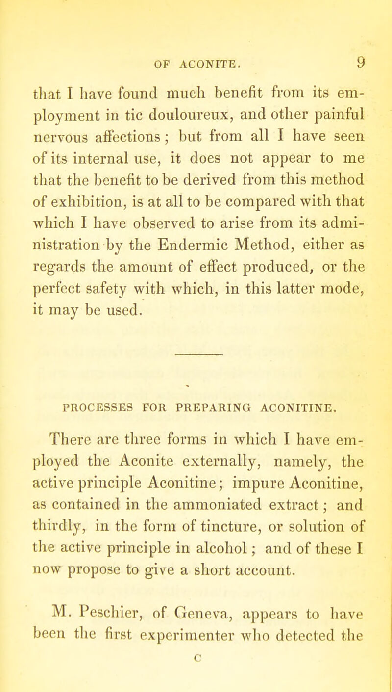 that I have found much benefit from its em- ployment in tic douloureux, and other painful nervous affections; but from all I have seen of its internal use, it does not appear to me that the benefit to be derived from this method of exhibition, is at all to be compared with that which I have observed to arise from its admi- nistration by the Endermic Method, either as regards the amount of effect produced, or the perfect safety with which, in this latter mode, it may be used. PROCESSES FOR PREPARING ACONITINE. There are three forms in which I have em- ployed the Aconite externally, namely, the active principle Aconitine; impure Aconitine, as contained in the ammoniated extract; and thirdly, in the form of tincture, or solution of the active principle in alcohol; and of these I now propose to give a short account. M. Peschier, of Geneva, appears to have been the first experimenter who detected the