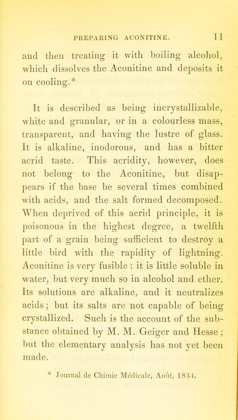 and then treating it with boiling alcohol, which dissolves the i\.conitine and deposits it on cooling.* It is described as being incrystallizable, white and granular, or in a colourless mass, transparent, and having the lustre of glass. It is alkaline, inodorous, and has a bitter acrid taste. This acridity, however, does not belong to the Aconitine, but disap- pears if the base be several times combined with acids, and the salt formed decomposed. When deprived of this acrid principle, it is poisonous in the highest degree, a twelfth part of a grain being sufficient to destroy a little bird with the rapidity of lightning. Aconitine is very fusible : it is little soluble in water, but very much so in alcohol and ether. Its solutions are alkaline, and it neutralizes acids; but its salts are not capable of being- crystallized. Such is the account of the sub- stance obtained by M. M. Geiger and Hesse ; but the elementary analysis has not yet been made.