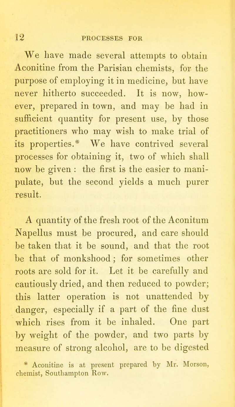 We have made several attempts to obtain Aconitine from the Parisian chemists, for the purpose of employing it in medicine, but have never hitherto succeeded. It is now, how- ever, prepared in town, and may be had in sufficient quantity for present use, by those practitioners who may wish to make trial of its properties.* We have contrived several processes for obtaining it, two of which shall now be given : the first is the easier to mani- pulate, but the second yields a much purer result. A quantity of the fresh root of the Aconitum Napellus must be procured, and care should be taken that it be sound, and that the root be that of monkshood ; for sometimes other roots are sold for it. Let it be carefully and cautiously dried, and then reduced to powder; this latter operation is not unattended by danger, especially if a part of the fine dust which rises from it be inhaled. One part by weight of the powder, and two parts by measure of strong alcohol, are to be digested * Aconitine is at present prepared by Mr. Morson, chemist, Soutliampton Row.