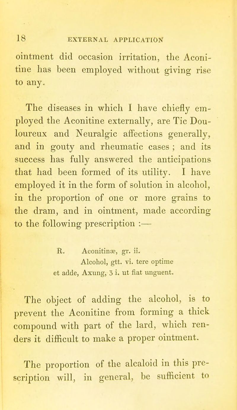 ointment did occasion irritation, the Aconi- tine has been employed without giving rise to any. The diseases in which I have chiefly em- ployed the Aconitine externally, are Tic Dou- loureux and Neuralgic affections generally, and in gouty and rheumatic cases ; and its success has fully answered the anticipations that had been formed of its utility. I have employed it in the form of solution in alcohol, in the proportion of one or more grains to tlie dram, and in ointment, made according to the following prescription :— R. Aconitinse, gr. ii. Alcohol, gtt. vi. tere optime et adde, Axung, 5 i. ut fiat unguent. The object of adding the alcohol, is to prevent the Aconitine from forming a thick compound with part of the lard, which ren- ders it difficult to make a proper ointment. The proportion of the alcaloid in this pre- scription will, in general, be sufficient to