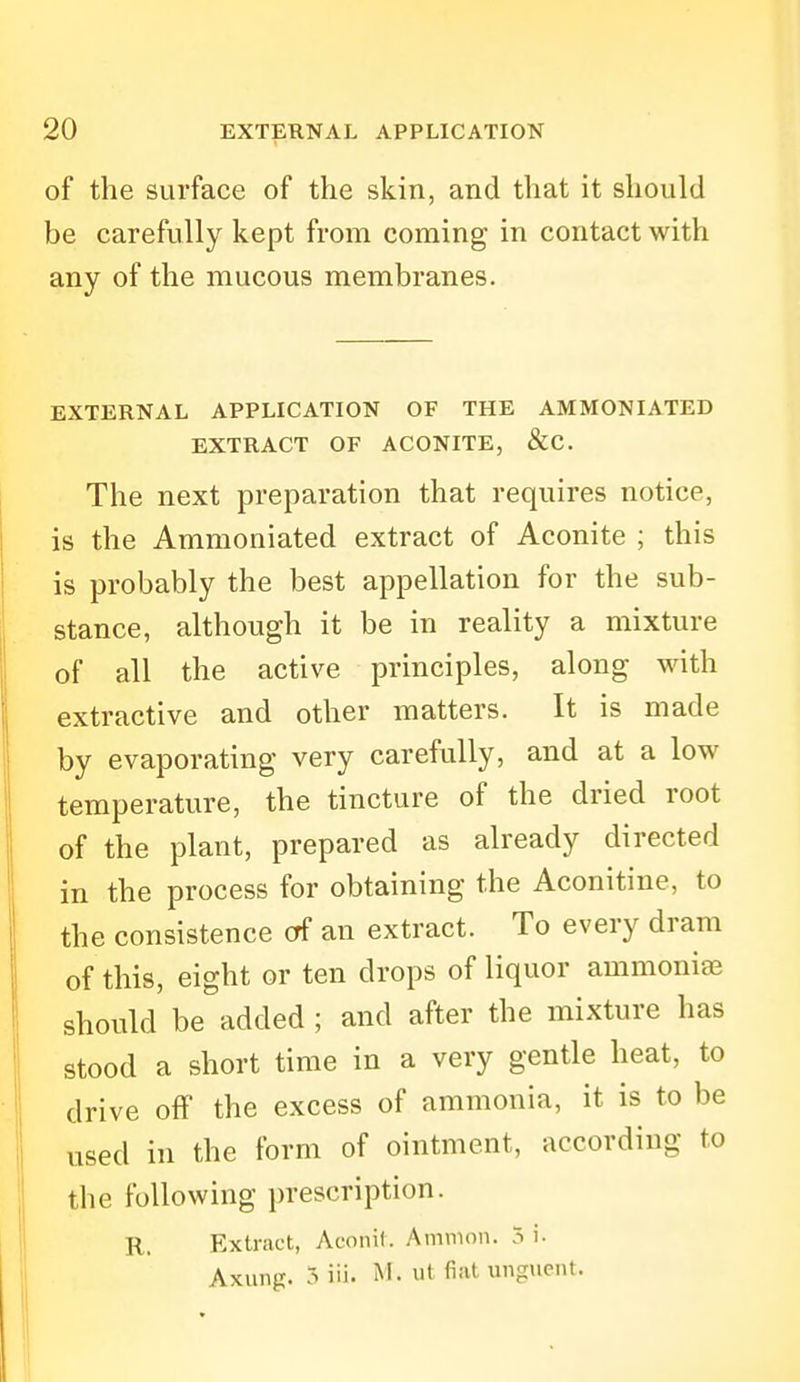 of the surface of the skin, and that it should be carefully kept from coming in contact with any of the mucous membranes. EXTERNAL APPLICATION OF THE AMMONIATED EXTRACT OF ACONITE, &C. The next preparation that requires notice, is the Ammoniated extract of Aconite ; this is probably the best appellation for the sub- stance, although it be in reality a mixture of all the active principles, along with extractive and other matters. It is made by evaporating very carefully, and at a low temperature, the tincture of the dried root of the plant, prepared as already directed in the process for obtaining the Aconitine, to the consistence erf an extract. To every dram of this, eight or ten drops of liquor ammonia should be added ; and after the mixture has stood a short time in a very gentle heat, to drive off the excess of ammonia, it is to be used in the form of ointment, according to the following prescription. R. Extract, Aconil. Amnion. 5 i. Axung. 3 iii- i^'- ^'^^ unguent.