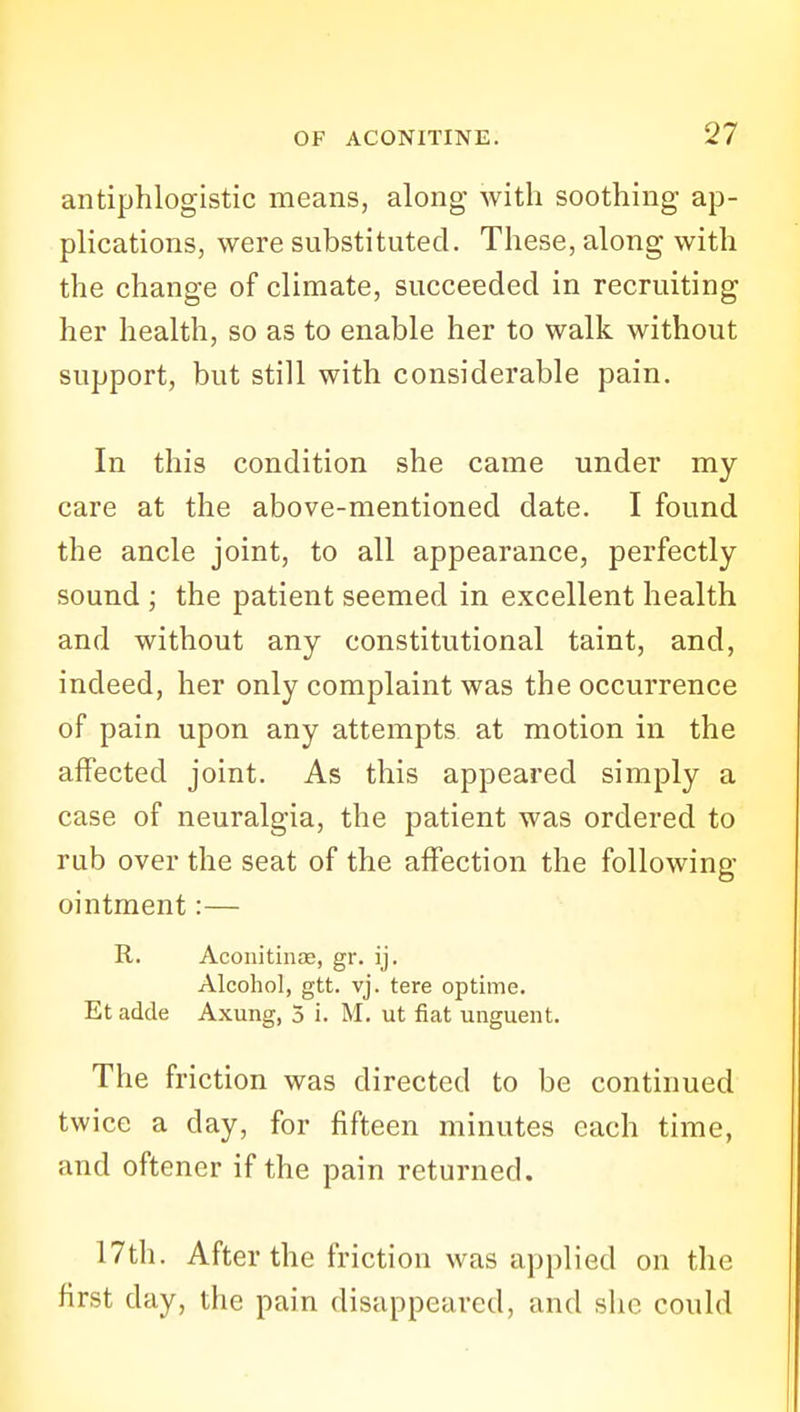 antiphlogistic means, along with soothing- ap- plications, were substituted. These, along with the change of climate, succeeded in recruiting her health, so as to enable her to walk without support, but still with considerable pain. In this condition she came under my care at the above-mentioned date. I found the ancle joint, to all appearance, perfectly sound ; the patient seemed in excellent health and without any constitutional taint, and, indeed, her only complaint was the occurrence of pain upon any attempts at motion in the affected joint. As this appeared simply a case of neuralgia, the patient was ordered to rub over the seat of the affection the following- ointment :— R. Aconitinae, gr. ij. Alcohol, gtt. vj. tere optime. Et adde Axung, 3 i. M. ut fiat unguent. The friction was directed to be continued twice a day, for fifteen minutes each time, and oftener if the pain returned. 17th. After the friction was applied on the first day, the pain disappeared, and she could