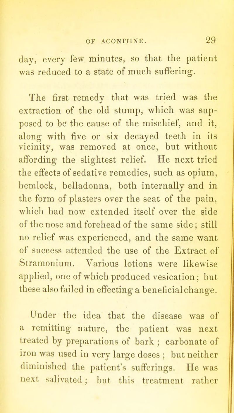 day, every few minutes, so that the patient was reduced to a state of much suffering. The first remedy that was tried was the extraction of the old stump, which was sup- posed to be the cause of the mischief, and it, along with five or six decayed teeth in its vicinity, was removed at once, but without affording the slightest relief. He next tried the effects of sedative remedies, such as opium, hemlock, belladonna, both internally and in the form of plasters over the seat of the pain, which had now extended itself over the side of the nose and forehead of the same side; still no relief was experienced, and the same want of success attended the use of the Extract of Stramonium. Various lotions were likewise applied, one of which produced vesication; but these also failed in effecting a beneficial change. Under the idea that the disease was of a remitting nature, the patient was next treated by preparations of bark ; carbonate of iron was used in very large doses ; but neither diminished the patient's sufferings. He was next salivated; but this treatment rather
