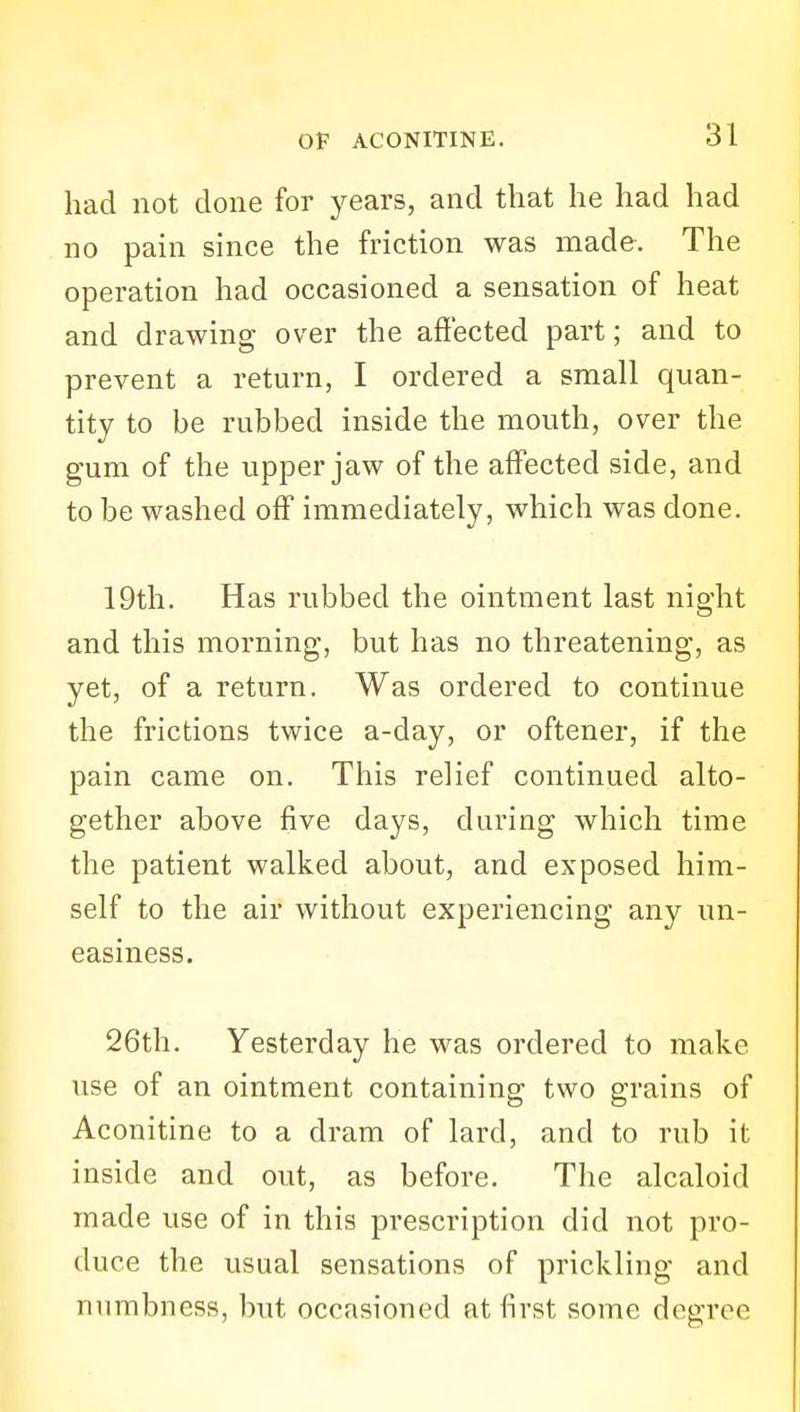had not done for years, and that he had had no pain since the friction was made. The operation had occasioned a sensation of heat and drawing over the affected part; and to prevent a return, I ordered a small quan- tity to be rubbed inside the mouth, over the gum of the upper jaw of the affected side, and to be washed off immediately, which was done. 19th. Has rubbed the ointment last night and this morning, but has no threatening, as yet, of a return. Was ordered to continue the frictions twice a-day, or oftener, if the pain came on. This relief continued alto- gether above five days, during which time the patient walked about, and exposed him- self to the air without experiencing any un- easiness. 26th. Yesterday he was ordered to make use of an ointment containing two grains of Aconitine to a dram of lard, and to rub it inside and out, as before. The alcaloid made use of in this prescription did not pro- duce the usual sensations of prickling and numbness, but occasioned at first some degree