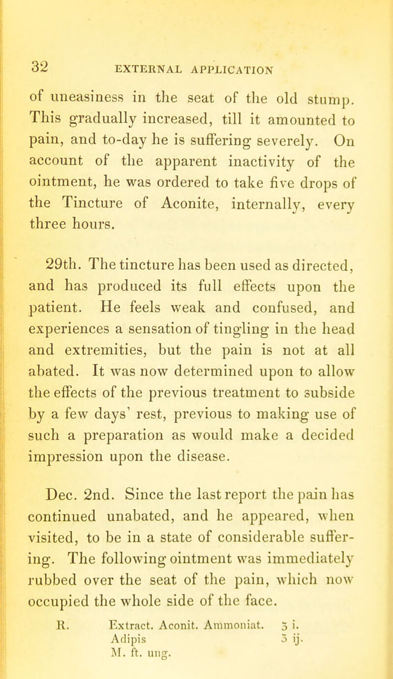 of uneasiness in the seat of the old stump. This gradually increased, till it amounted to pain, and to-day he is suffering severely. On account of the apparent inactivity of the ointment, he was ordered to take five drops of the Tincture of Aconite, internally, every three hours. 29th. The tincture has been used as directed, and has produced its full effects upon the patient. He feels weak and confused, and experiences a sensation of tingling in the head and extremities, but the pain is not at all abated. It was now determined upon to allow the effects of the previous treatment to subside by a few days' rest, previous to making use of such a preparation as would make a decided impression upon the disease. Dec. 2nd. Since the last report the pain has continued unabated, and he appeared, when visited, to be in a state of considerable suffer- ing. The following ointment was immediately rubbed over the seat of the pain, which now occupied the whole side of the face. R. Extract. Aconit. Ammoniat. 5 i. Adipis 5 ij. M. ft. uiig.