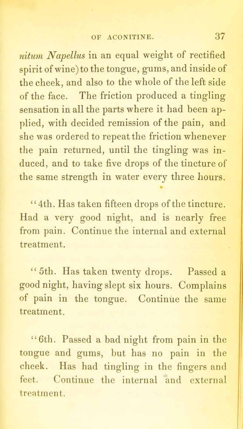 nitum Napellus in an equal weight of rectified spirit of wine) to the tongue, gums, and inside of the cheek, and also to the whole of the left side of the face. The friction produced a tingling sensation in all the parts where it had been ap- plied, with decided remission of the pain, and she was ordered to repeat the friction whenever the pain returned, until the tingling was in- duced, and to take five drops of the tincture of the same strength in water every three hours. 4th. Has taken fifteen drops of the tincture. Had a very good night, and is nearly free from pain. Continue the internal and external treatment. 5th. Has taken twenty drops. Passed a goodnight, having slept six hours. Complains of pain in the tongue. Continue the same treatment. 6th. Passed a bad night from pain in the tongue and gums, but has no pain in the cheek. Has had tingling in the fingers and feet. Continue the internal and external treatment.