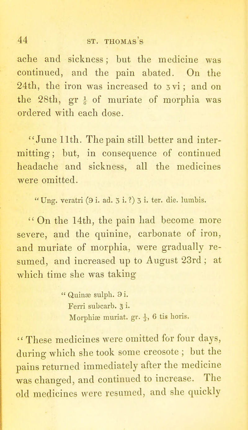 ache and sickness; but the medicine was continued, and the pain abated. On the 24th, the iron was increased to 5vi; and on the 28th, gr ^ of muriate of morphia was ordered with each dose. June 11th. The pain still better and inter- mitting ; but, in consequence of continued headache and sickness, all the medicines were omitted.  Ung. veratri (9 i. ad. 5 i. ?) 5 i. ter. die. lumbis.  On the 14th, the pain had become more severe, and the quinine, carbonate of iron, and muriate of morphia, were gradually re- sumed, and increased up to August 23rd ; at which time she was taking *' Quinse sulph. 3 i. Ferri subcarb. 3 i. Morphias miiriat. gr. |, 6 tis horis. These medicines were omitted for four days, during which she took some creosote ; but the pains returned immediately after the medicine was changed, and continued to increase. The old medicines were resumed, and she quickly