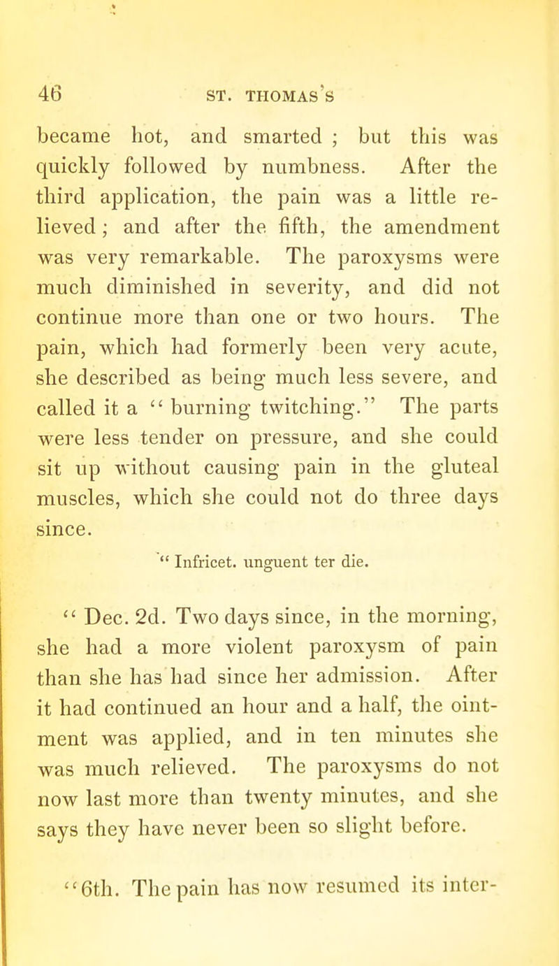became hot, and smarted ; but this was quickly followed by numbness. After the third application, the pain was a little re- lieved ; and after the fifth, the amendment was very remarkable. The paroxysms were much diminished in severity, and did not continue more than one or two hours. The pain, which had formerly been very acute, she described as being much less severe, and called it a  burning twitching. The parts were less tender on pressure, and she could sit up without causing pain in the gluteal muscles, which she could not do three days since.  Infricet. unguent ter die.  Dec. 2d. Two days since, in the morning, she had a more violent paroxysm of pain than she has had since her admission. After it had continued an hour and a half, tlie oint- ment was applied, and in ten minutes she was much relieved. The paroxysms do not now last more than twenty minutes, and she says they have never been so slight before. 6th. The pain has now resumed its inter-