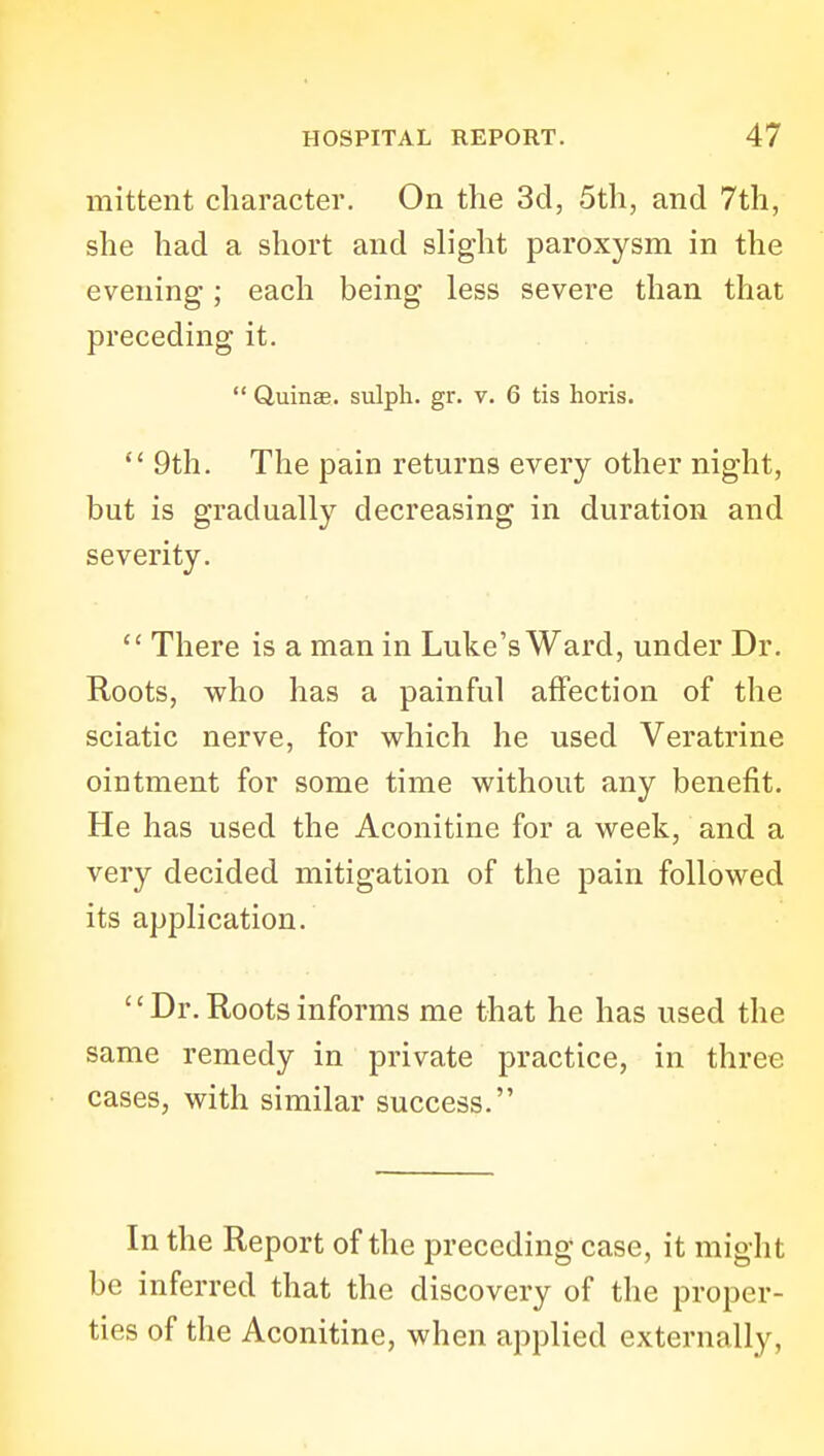 mittent character. On the 3d, 5th, and 7th, she had a short and slight paroxysm in the evening; each being less severe than that preceding it.  duinse. sulpli. gr. v. 6 tis horis.  9th. The pain returns every other night, but is gradually decreasing in duration and severity.  There is a man in Luke's Ward, under Dr. Roots, who has a painful affection of the sciatic nerve, for which he used Veratrine ointment for some time without any benefit. He has used the Aconitine for a week, and a very decided mitigation of the pain followed its application.  Dr. Roots informs me that he has used the same remedy in private practice, in three cases, with similar success. In the Report of the preceding case, it might be inferred that the discovery of the proper- ties of the Aconitine, when applied externally,