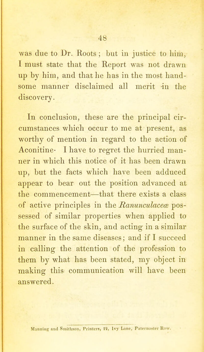 was due to Dr. Roots ; but in justice to him, I must state that the Report was not drawn up by him, and that he has in the most hand- some manner disclaimed all merit -in the discovery. In conclusion, these are the principal cir- cumstances which occur to me at present, as worthy of mention in regard to the action of Aconitine- I have to regret the hurried man- ner in which this notice of it has been drawn up, but the facts which have been adduced appear to bear out the position advanced at the commencement—that there exists a class of active principles in the Manunculacece pos- sessed of similar properties when applied to the surface of the skin, and acting in a similar manner in the same diseases; and if I succeed in calling the attention of the profession to them by what has been stated, my object in making this communication will have been answered. Sr.inniiiK and Smilluon, Printers, 12, Ivy Lane, PaternoMcr Row.