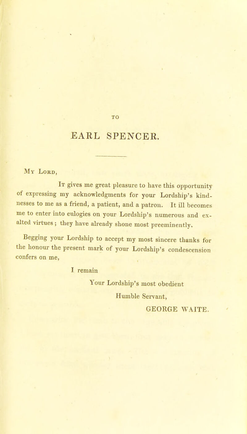 TO EARL SPENCER. My Lord, It gives me great pleasure to have this opportunity of expressing my acknowledgments for youi- Lordship's kind- nesses to me as a friend, a patient, and a patron. It ill becomes me to enter into eulogies on your Lordship's numerous and ex- alted virtues; they have akeady shone most preeminently. Begging your Lordship to accept my most sincere thanks for the honoui- the present mark of your Lordship's condescension confers on me, I remain Your Lordship's most obedient Humble Sei-vant, GEORGE WAITE.