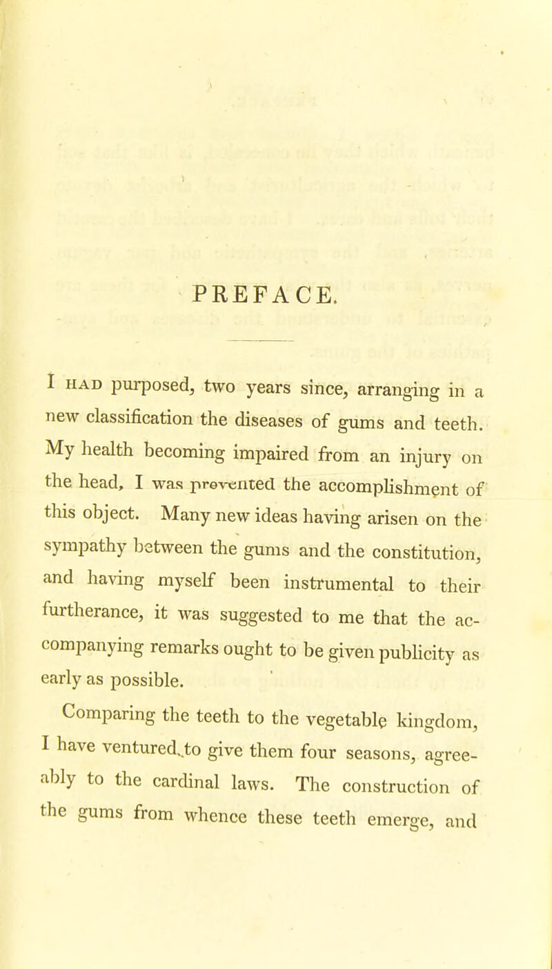 PREFACE. I HAD purposed, two years since, arranging in a new classification the diseases of gums and teeth. My health becoming impaired from an injury on the head, I was prevented the accomplishment of this object. Many new ideas having arisen on the sympathy between the gums and the constitution, and having myself been instrumental to their furtherance, it was suggested to me that the ac- companying remarks ought to be given publicity as early as possible. Comparing the teeth to the vegetable kingdom, I have ventured, to give them four seasons, agree- ably to the cardinal laws. The construction of the gums from whence these teeth emerge, and