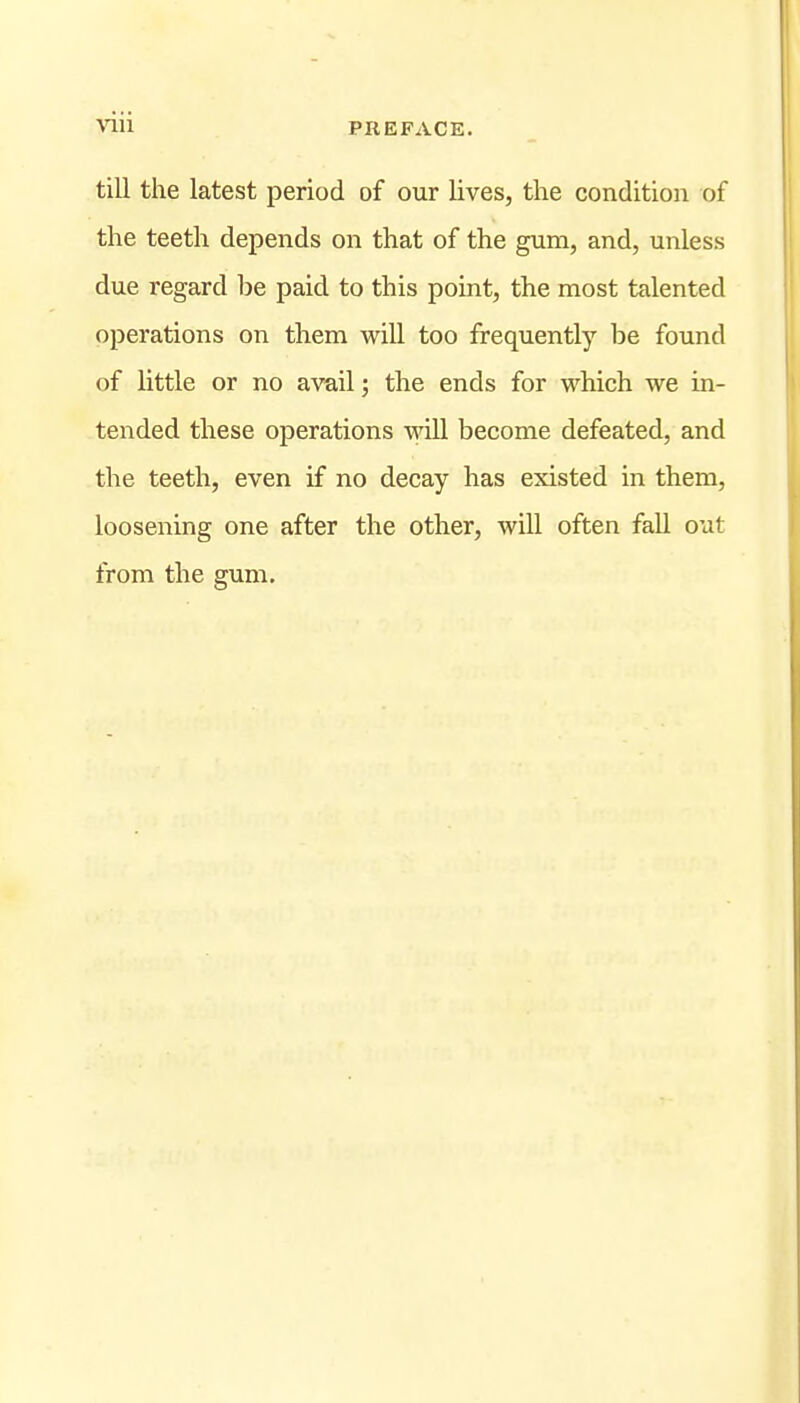 Vlll PREFACE. till the latest period of our lives, the condition of the teeth depends on that of the gum, and, unless due regard be paid to this point, the most talented operations on them wiU too frequently be found of little or no avail; the ends for which we in- tended these operations wiU become defeated, and the teeth, even if no decay has existed in them, loosening one after the other, will often fall out from the gum.