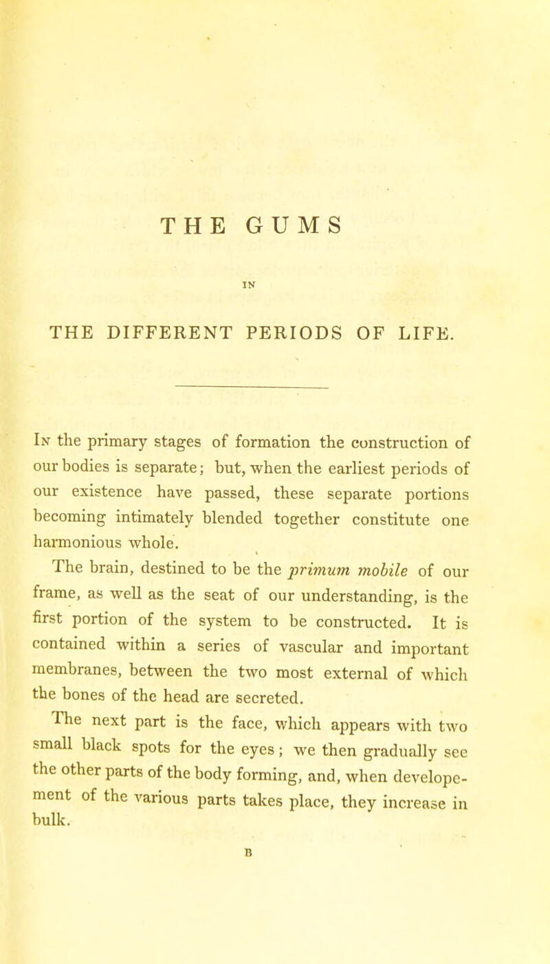 THE GUMS IN THE DIFFERENT PERIODS OF LIFE. In the primary stages of formation the construction of our bodies is separate; but, when the earliest periods of our existence have passed, these separate portions becoming intimately blended together constitute one harmonious whole. The brain, destined to be the primum mobile of our frame, as well as the seat of our understanding, is the first portion of the system to be constructed. It is contained within a series of vascular and important membranes, between the two most external of which the bones of the head are secreted. The next part is the face, which appears with two small black spots for the eyes; we then gradually see the other parts of the body forming, and, when develope- ment of the various parts takes place, they increase in bulk. B