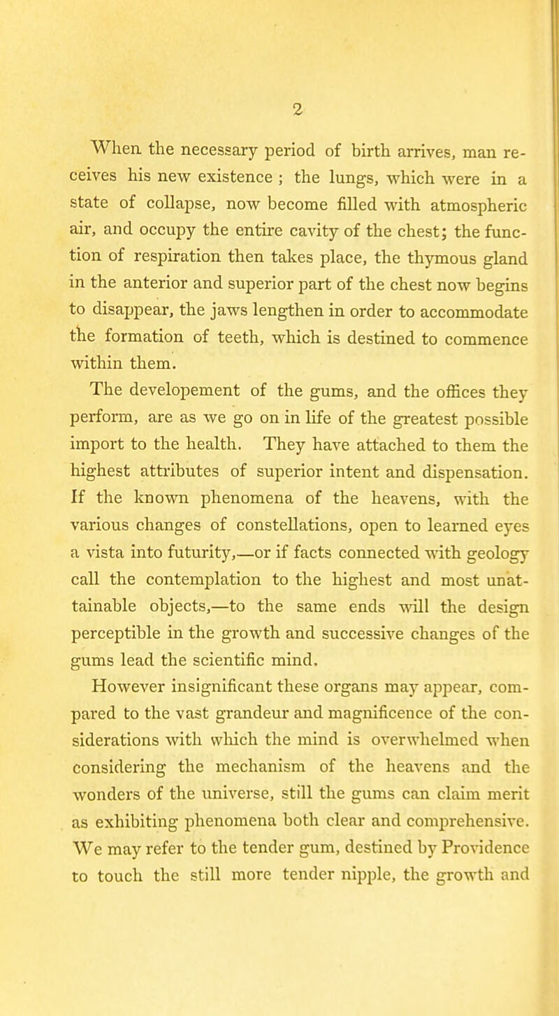 When the necessary period of birth arrives, man re- ceives his new existence ; the lungs, which were in a state of collapse, now become filled with atmospheric air, and occupy the entire cavity of the chest; the func- tion of respiration then takes place, the thymous gland in the anterior and superior part of the chest now begins to disappear, the jaws lengthen in order to accommodate tlie formation of teeth, which is destined to commence within them. The developement of the gums, and the offices they perform, are as we go on in life of the greatest possible import to the health. They have attached to them the highest attributes of superior intent and dispensation. If the known phenomena of the heavens, with the various changes of constellations, open to learned eyes a vista into futurity,—or if facts coimected with geology call the contemplation to the highest and most unat- tainable objects,—to the same ends vnll the design perceptible in the growth and successive changes of the gums lead the scientific mind. However insignificant these organs may appear, com- pared to the vast grandeur and magnificence of the con- siderations with wliich the mind is overwhelmed when considering the mechanism of the heavens and the wonders of the universe, still the gums can claim merit as exhibiting phenomena both clear and comprehensive. We may refer to the tender gum, destined by Providence to touch the still more tender nipple, the growth and
