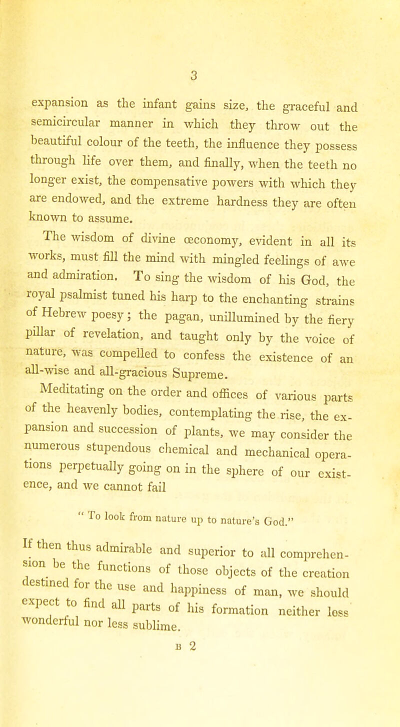 expansion as the infant gains size, the graceful and semicircular manner in which they throw out the heautiful colour of the teeth, the influence they possess through life over them, and finally, when the teeth no longer exist, the compensative powers with which they are endowed, and the extreme hardness they are often known to assume. The wisdom of divine oeconomy, evident in all its works, must fill the mind with mingled feelings of awe and admiration. To sing the wisdom of his God, the royal psalmist tuned his harp to the enchanting strains of Hebrew poesy; the pagan, uniHumined by the fiery pillar of revelation, and taught only by the voice of nature, was compelled to confess the existence of an all-wise and all-gracious Supreme. Meditating on the order and oflices of various parts of the heavenly bodies, contemplating the rise, the ex- pansion and succession of plants, we may consider the numerous stupendous chemical and mechanical opera- tions perpetually going on in the sphere of our exist- ence, and we cannot fail  To look from nature up to nature's God. If then thus admirable and superior to all comprehen- sion be the functions of those objects of the creation destmed for the use and happiness of man, we should expect to find all parts of his formation neither loss wonderful nor less sublime. B 2