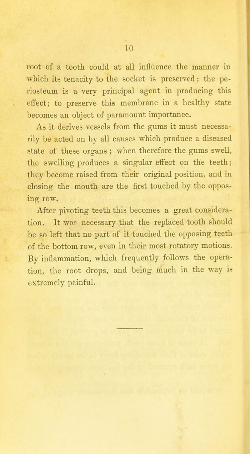 root of a tooth could at all influence the manner in which its tenacity to the socket is preserved; the pe- riosteum is a very principal agent in producing this effect; to preserve this membrane in a healthy state becomes an object of paramount importance. As it derives vessels from the gums it must necessa- rily be acted on by all causes w^hich produce a diseased state of these organs ; when therefore the gums swell, the swelling produces a singular effect on the teeth; they become raised from their original position, and in closing the mouth are the first touched by the oppos- ing row. After pivoting teeth this becomes a great considera- tion. It waf necessary that the replaced tooth should be so left that no part of it touched the opposing teeth of the bottom row, even in their most rotatory motions. By inflammation, which frequently follows the opera- tion, the root drops, and being much in the way is extremely painful.