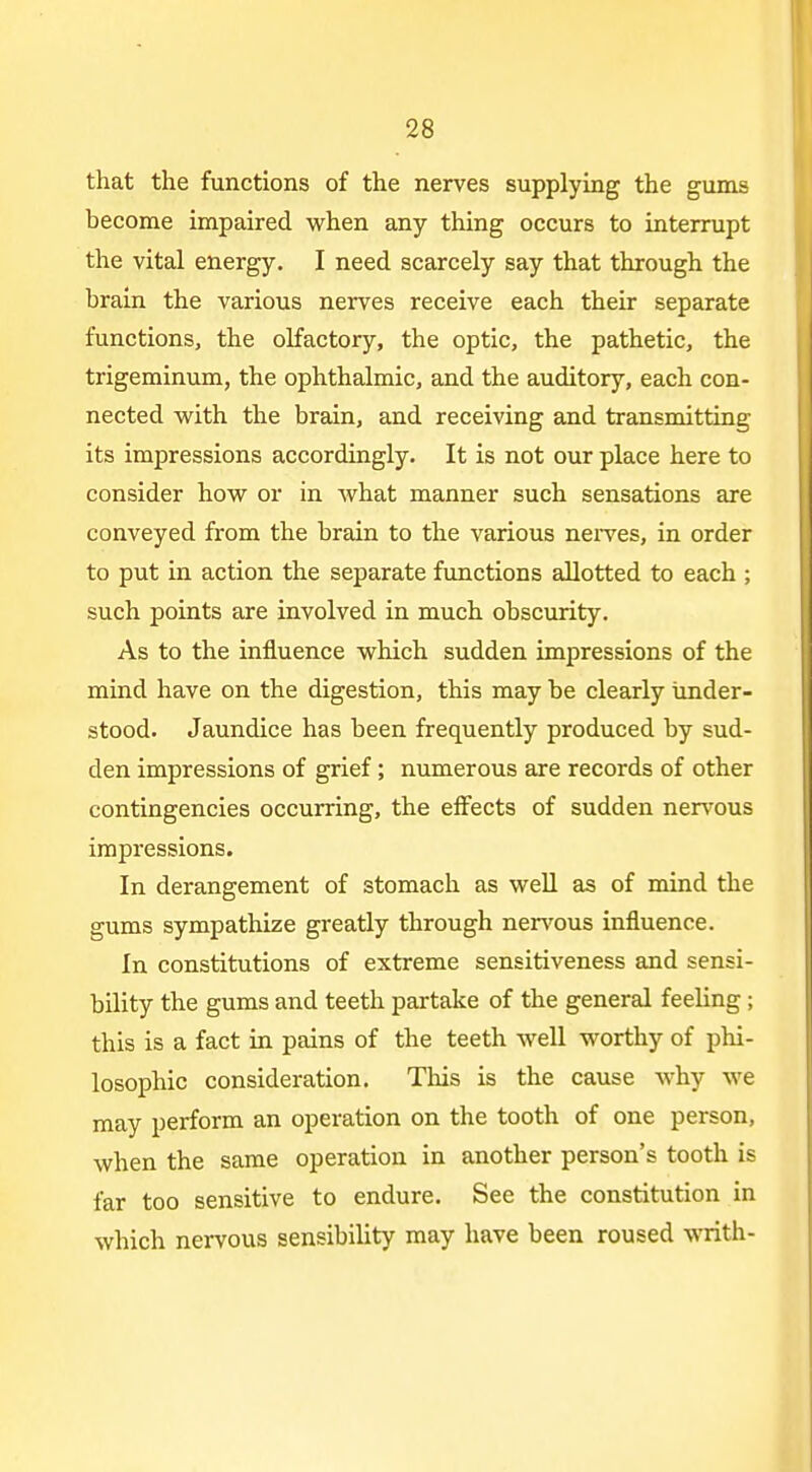 that the functions of the nerves supplying the gums become impaired when any thing occurs to interrupt the vital energy. I need scarcely say that through the brain the various nerves receive each their separate functions, the olfactory, the optic, the pathetic, the trigeminum, the ophthalmic, and the auditory, each con- nected with the brain, and receiving and transmitting its impressions accordingly. It is not our place here to consider how or in what manner such sensations are conveyed from the brain to the various nei^ves, in order to put in action the separate functions allotted to each ; such points are involved in much obscurity. As to the influence which sudden impressions of the mind have on the digestion, this may be clearly under- stood. Jaundice has been frequently produced by sud- den impressions of grief; numerous are records of other contingencies occurring, the effects of sudden nen'ous impressions. In derangement of stomach as well as of mind the gums sympathize greatly through nervous influence. In constitutions of extreme sensitiveness and sensi- bility the gums and teeth partake of the general feeling ; this is a fact in pains of the teeth well worthy of phi- losophic consideration. This is the cause why we may perform an operation on the tooth of one person, when the same operation in another person's tooth is far too sensitive to endure. See the constitution in which nervous sensibility may have been roused writh-