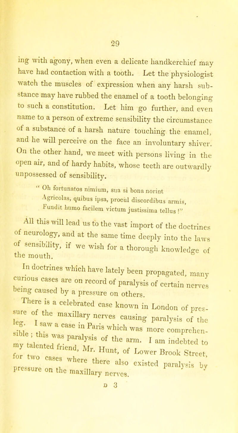 ing with agony, when even a delicate handkerchief may have had contaction with a tooth. Let the physiologist watch the muscles of expression when any harsh sub- stance may have rubbed the enamel of a tooth belonging to such a constitution. Let him go further, and even name to a person of extreme sensibility the circumstance of a substance of a harsh nature touching the enamel, and he will perceive on the face an involuntary shiver. On the other hand, we meet with persons living in the open air, and of hardy habits, whose teeth are outwardly unpossessed of sensibility.  Oh foitunatos nimium, sua si bona norint Agricolas, quibus ipsa, procul discordibus amis, Fundit humo facilem victum justissima tellus ! All this will lead us to the vast import of the doctrines of neurology, and at the same time deeply into the laws of sensibility, if we wish for a thorough knowledge of the mouth. In doctrines which have lately been propagated, many cunous cases are on record of paralysis of certain nerves being caused by a pressure on others There is a celebrated case known in London of pres- sure of the maxillary nerves causing paralysis of the ble \r ' ''''  ^^^^^ comprehen- -ble ; this was paralysis of the arm. I am indebted to Z r ''^ B-k Street for two cases where there also existed paralysis by pressure on the maxillary nerves. '
