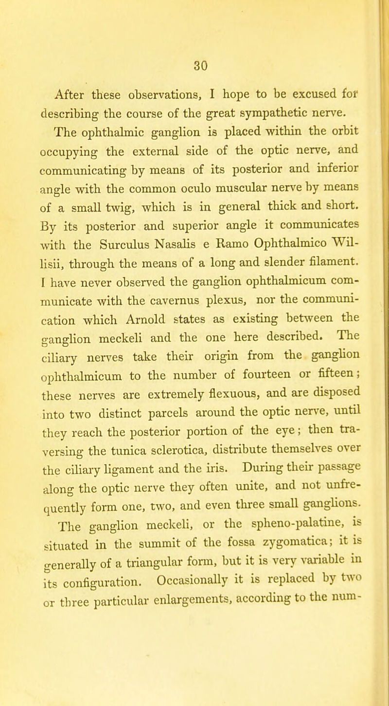 After these observations, I hope to be excused for describing the course of the great sympathetic nerve. The ophthalmic ganglion is placed within the orbit occupying the external side of the optic nerve, and communicating by means of its posterior and inferior angle with the common oculo muscular nerve by means of a small twig, which is in general thick and short. By its posterior and superior angle it communicates with the Surculus Nasalis e Ramo Ophthalmico Wil- lisii, through the means of a long and slender filament. I have never observed the ganglion ophthalmicum com- municate with the cavernus plexus, nor the communi- cation which Arnold states as existing between the ganglion meckeli and the one here described. The ciliary nerves take their origin from the ganghon ophthalmicum to the number of fourteen or fifteen; these nerves are extremely flexuous, and are disposed into two distinct parcels around the optic nerve, until they reach the posterior portion of the eye; then tra- versing the tunica sclerotica, distribute themselves over the ciliary ligament and the iris. During their passage along the optic nerve they often unite, and not unfre- quently form one, two, and even three small ganglions. The ganglion meckeli, or the spheno-palatine, is situated in the summit of the fossa zygomatica; it is generally of a triangular form, but it is very variable in its configuration. Occasionally it is replaced by two or three particular enlargements, according to the num-