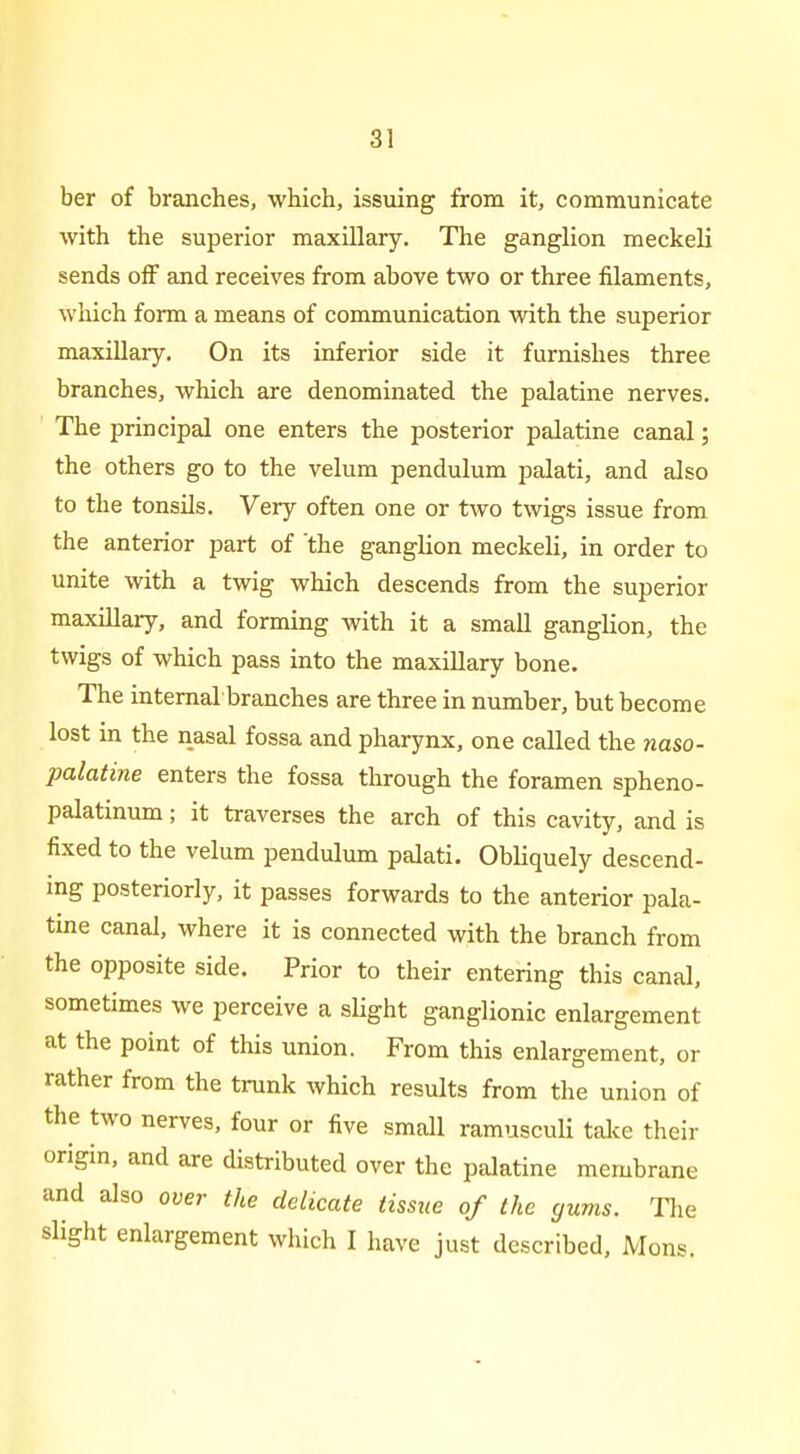 ber of branches, which, issuing from it, communicate vfith the superior maxillary. The ganglion meckeli sends off and receives from above two or three filaments, which form a means of communication with the superior maxillary. On its inferior side it furnishes three branches, which are denominated the palatine nerves. The principal one enters the posterior palatine canal; the others go to the velum pendulum palati, and also to the tonsils. Very often one or two twigs issue from the anterior part of the ganglion meckeli, in order to unite with a twig which descends from the superior maxillary, and forming with it a small ganglion, the twigs of which pass into the maxillary bone. The internal branches are three in number, but become lost in the nasal fossa and pharynx, one called the naso- palatine enters the fossa through the foramen spheno- palatinum; it traverses the arch of this cavity, and is fixed to the velum pendulum palati. Obliquely descend- ing posteriorly, it passes forwards to the anterior pala- tine canal, where it is connected with the branch from the opposite side. Prior to their entering this canal, sometimes we perceive a slight ganglionic enlargement at the point of this union. From this enlargement, or rather from the trunk which results from the union of the two nerves, four or five small ramusculi take their origin, and are distributed over the palatine membrane and also over the delicate tissue of the gums. Tlie slight enlargement which I have just described, Mons.