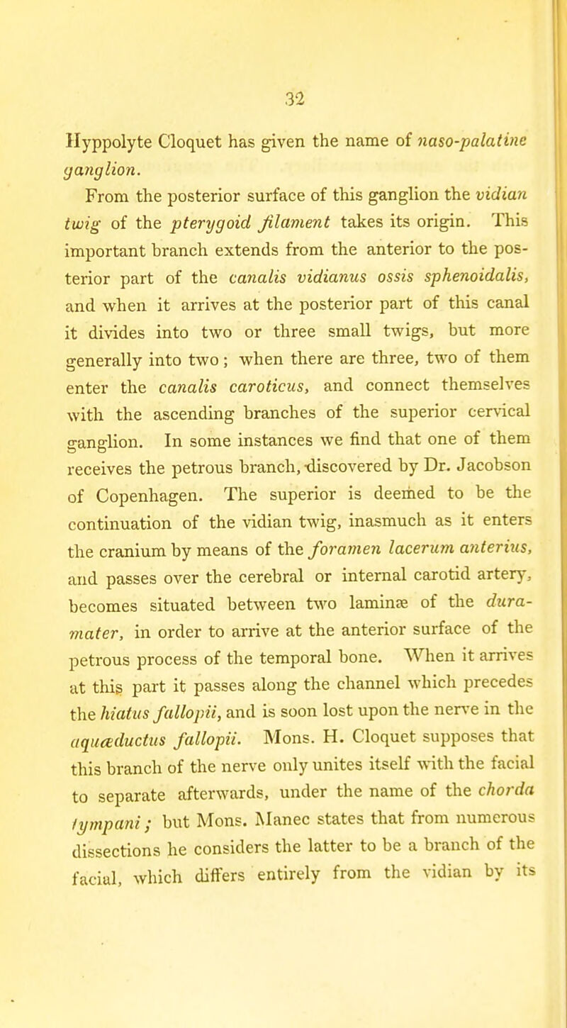 Hyppolyte Cloquet has given the name of naso-palatine ganglion. From the posterior surface of this ganglion the vidian twig of the pterygoid Jilament takes its origin. This important branch extends from the anterior to the pos- terior part of the canalis vidianus ossis sphenoidalis, and when it arrives at the posterior part of this canal it divides into two or three small twigs, but more i generally into two; when there are three, two of them enter the canalis caroticus, and connect themselves with the ascending branches of the superior cervical ganglion. In some instances we find that one of them receives the petrous branch,-discovered by Dr. Jacobson of Copenhagen. The superior is deemed to be the continuation of the vidian twig, inasmuch as it enters the cranium by means of the foramen lacerum anterius, and passes over the cerebral or internal carotid artery, becomes situated between two lamin£E of the dura- mater, in order to arrive at the anterior surface of the petrous process of the temporal bone. When it arrives at thig part it passes along the channel which precedes the hiatus fallopii, and is soon lost upon the nerve in the aquceductits fallopii. Mons. H. Cloquet supposes that this branch of the nerve only unites itself with the facial to separate afterwards, under the name of the chorda fympani; but Mons. Manec states that from numerous dissections he considers the latter to be a branch of the facial, which differs entirely from the vidian by its