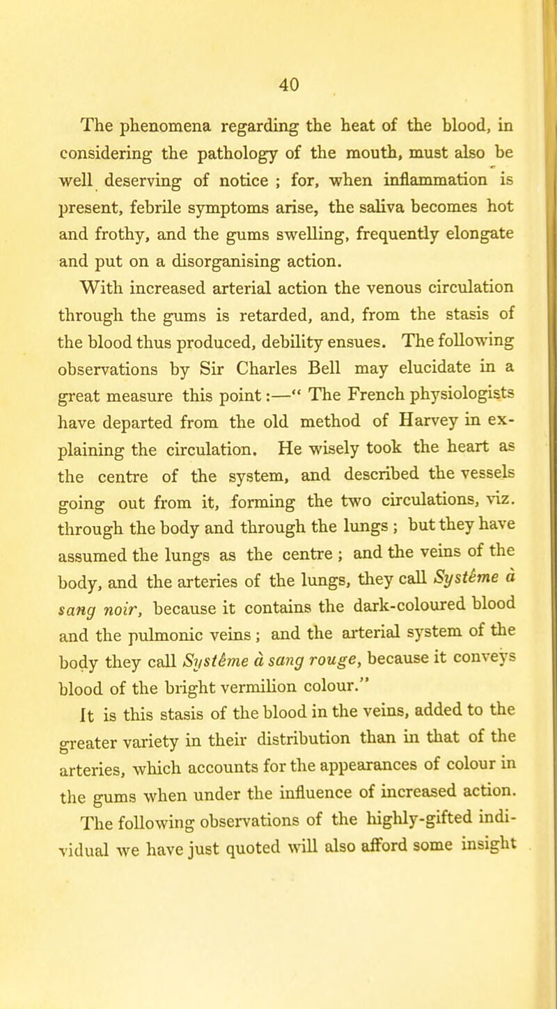 The phenomena regarding the heat of the blood, in considering the pathology of the mouth, must also be well deserving of notice ; for, when inflammation is present, febrile symptoms arise, the saliva becomes hot and frothy, and the gums swelling, frequently elongate and put on a disorganising action. With increased arterial action the venous circulation through the gums is retarded, and, from the stasis of the blood thus produced, debility ensues. The following observations by Sir Charles Bell may elucidate in a great measure this point:— The French physiologists have departed from the old method of Harvey in ex- plaining the circulation. He wisely took the heart as the centre of the system, and described the vessels going out from it, forming the two circulations, \-iz. through the body and through the lungs ; but they have assumed the lungs as the centre ; and the veins of the body, and the arteries of the lungs, they call SystSme d sang noir, because it contains the dark-coloured blood and the pulmonic veins; and the ai-terial system of the body they call SijstSme d sang rouge, because it conveys blood of the bright vermilion colour. It is this stasis of the blood in the veins, added to the greater variety in their distribution than in that of the arteries, which accounts for the appearances of colour in the gums when under the influence of increased action. The following observations of the highly-gifted indi- vidual we have just quoted will also afford some insight