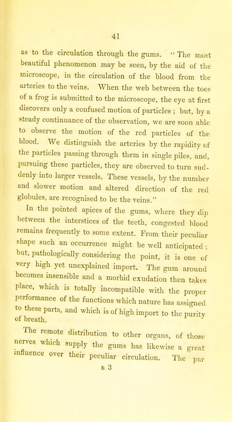 as to the circulation through the gums.  The most beautiful phenomenon may be seen, by the aid of the microscope, in the circulation of the blood from the arteries to the veins. When the web between the toes of a frog is submitted to the microscope, the eye at first discovers only a confused motion of particles ; but, by a steady continuance of the observation, we are soon able to observe the motion of the red particles of the blood. We distinguish the arteries by the rapidity of the particles passing through them in single piles, and, pursuing these particles, they are observed to turn sud- denly into larger vessels. These vessels, by the number and slower motion and altered direction of the red globules, are recognised to be the veins. In the pointed apices of the gums, where they dip between the interstices of the teeth, congested blood remains frequently to some extent. From their peculiar shape such an occurrence might be well anticipated ; but. pathologicaUy considering the point, it is one of very high yet unexplained import. The gum around becomes insensible and a morbid exudation then takes place, which is totally incompatible with the proper performance of the functions which nature has assigned to these parts, and which is of high import to the purity of breath. The remote distribution to other organs, of tliose nerves which supply the gums has likewise a great influence over their peculiar circulation. Tlie par B 3