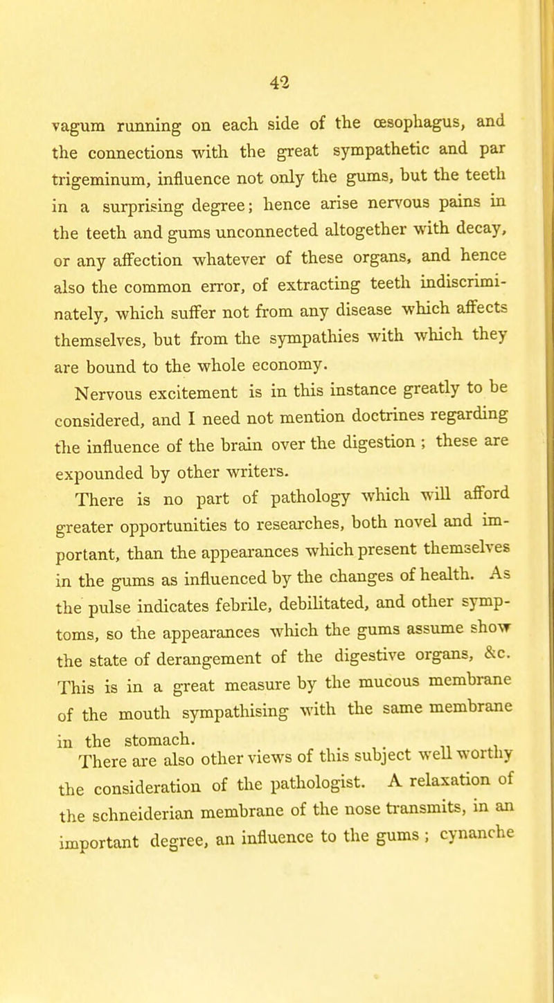 vagum running on each side of the oesophagus, and the connections with the great sympathetic and par trigeminum, influence not only the gums, but the teeth in a surprising degree; hence arise nervous pains in the teeth and gums unconnected altogether with decay, or any affection whatever of these organs, and hence also the common error, of extracting teeth indiscrimi- nately, which suffer not from any disease which affects themselves, but from the sympathies with which they are bound to the whole economy. Nervous excitement is in this instance greatly to be considered, and I need not mention doctrines regarding tlie influence of the brain over the digestion ; these are expounded by other writers. There is no part of pathology which will afford greater opportunities to researches, both novel and im- portant, than the appearances which present themselves in the gums as influenced by the changes of health. As the pulse indicates febrile, debiUtated, and other symp- toms, so the appearances wliich the gums assume show the state of derangement of the digestive organs, &c. This is in a great measure by the mucous membrane of the mouth sympathising with the same membrane in the stomach. There are also other views of this subject weU worthy the consideration of the pathologist. A relaxation of the schneiderian membrane of the nose ti-ansmits, in an important degree, an influence to the gums ; cynanche