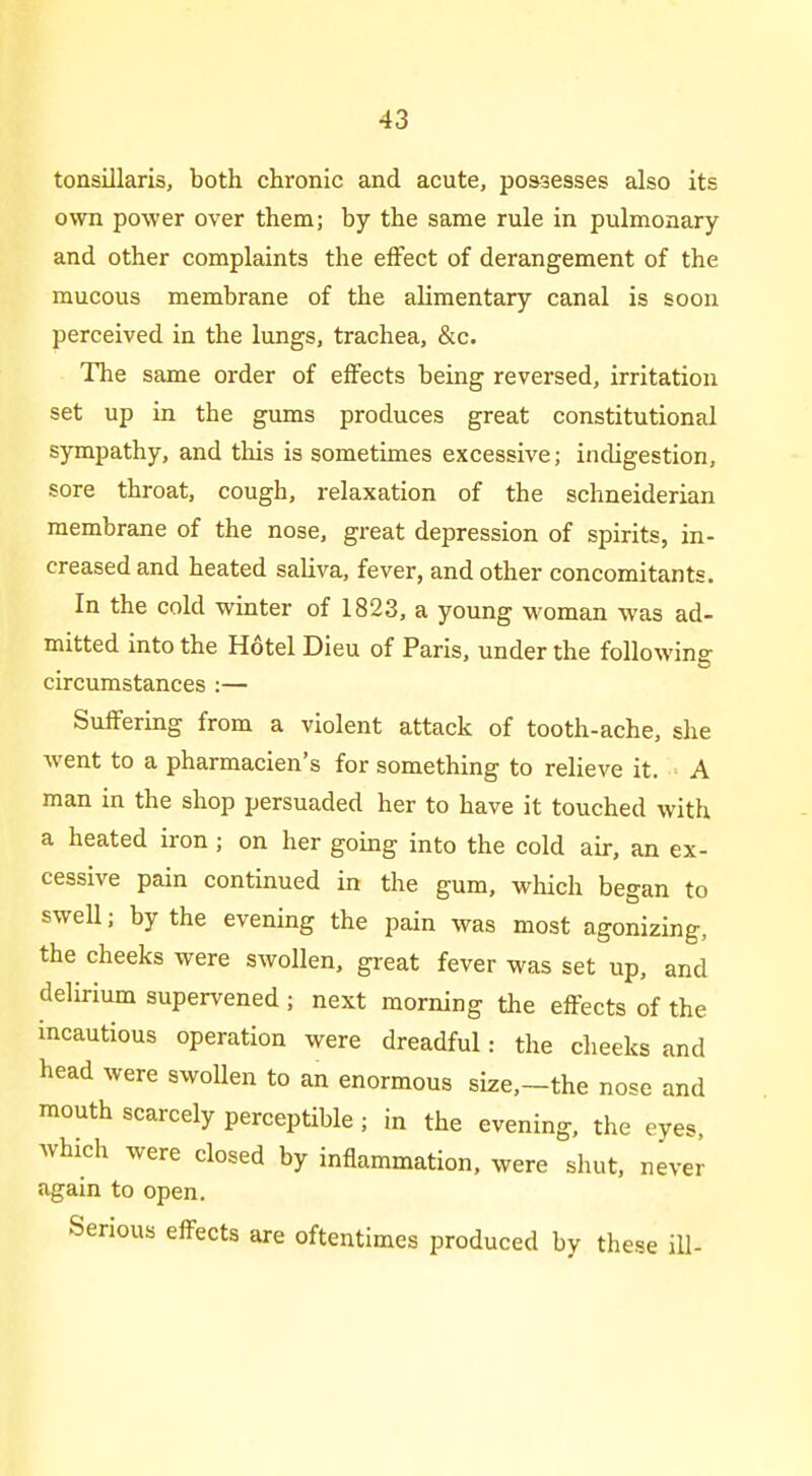 tonsillaris, both chronic and acute, possesses also its own power over them; by the same rule in pulmonary and other complaints the effect of derangement of the mucous membrane of the alimentary canal is soon perceived in the lungs, trachea, &c. The same order of effects being reversed, irritation set up in the gums produces great constitutional sympathy, and tliis is sometimes excessive; indigestion, sore throat, cough, relaxation of the schneiderian membrane of the nose, great depression of spirits, in- creased and heated saliva, fever, and other concomitants. In the cold winter of 1823, a young woman was ad- mitted into the Hotel Dieu of Paris, under the following circumstances :— Suffering from a violent attack of tooth-ache, she went to a pharmacien's for something to relieve it. A man in the shop persuaded her to have it touched with a heated iron ; on her going into the cold air, an ex- cessive pain continued in the gum, which began to swell; by the evening the pain was most agonizing, the cheeks were swollen, great fever was set up, and delirium supervened ; next morning the effects of the incautious operation were dreadful: the cheeks and head were swoUen to an enormous size,-the nose and mouth scarcely perceptible; in the evening, the eyes, which were closed by inflammation, were shut, never again to open. Serious effects are oftentimes produced by these ill-