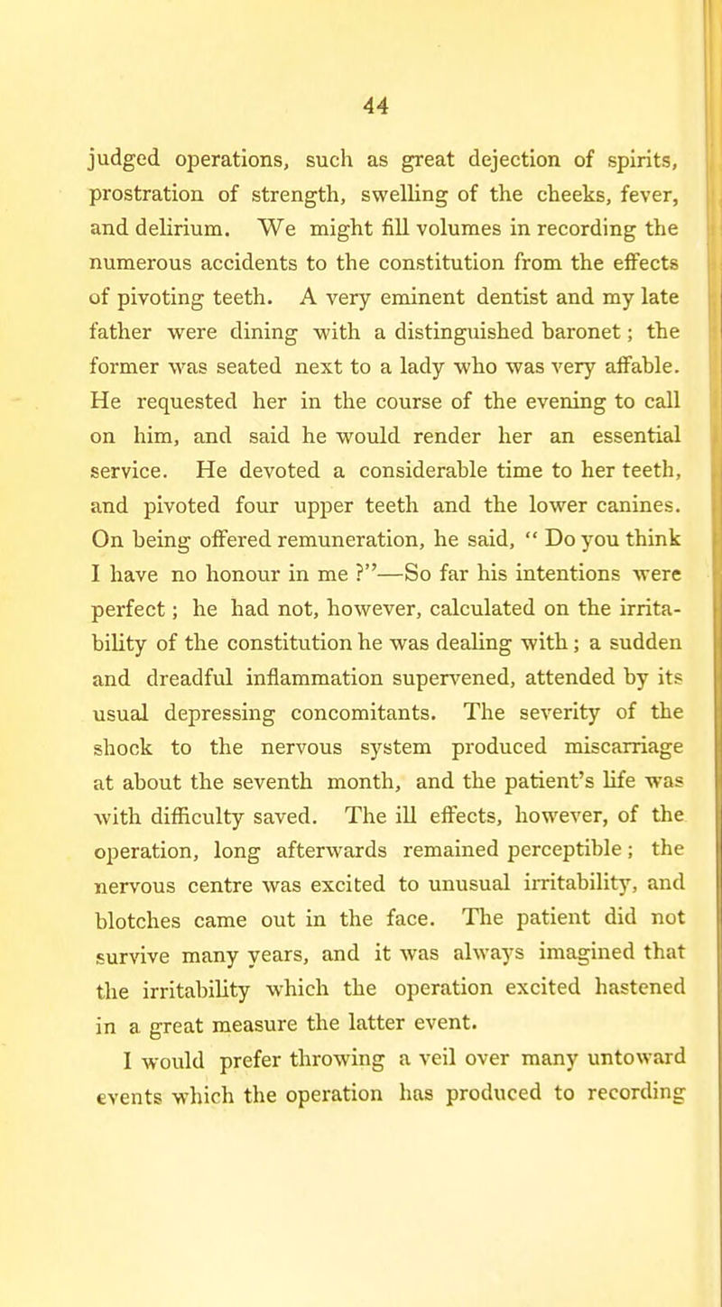 judged operations, such as great dejection of spirits, prostration of strength, swelHng of the cheeks, fever, and delirium. We might fill volumes in recording the numerous accidents to the constitution from the effects of pivoting teeth. A very eminent dentist and my late father were dining with a distinguished baronet; the former was seated next to a lady who was very affable. He requested her in the course of the evening to call on him, and said he wotdd render her an essential service. He devoted a considerable time to her teeth, and pivoted four upper teeth and the lower canines. On being offered remuneration, he said,  Do you think I have no honour in me ?—So far his intentions were perfect; he had not, however, calculated on the irrita- bility of the constitution he was dealing with; a sudden and dreadful inflammation super^'ened, attended by its usual depressing concomitants. The severity of the shock to the nervous system produced miscarriage at about the seventh month, and the patient's life was Avith difficulty saved. The ill effects, however, of the operation, long afterwards remained perceptible; the nervous centre was excited to unusual irritability, and blotches came out in the face. The patient did not survive many years, and it was always imagined that the irritability which the operation excited hastened in a great measure the latter event. I would prefer throwing a veil over many untoward events which the operation has produced to recording