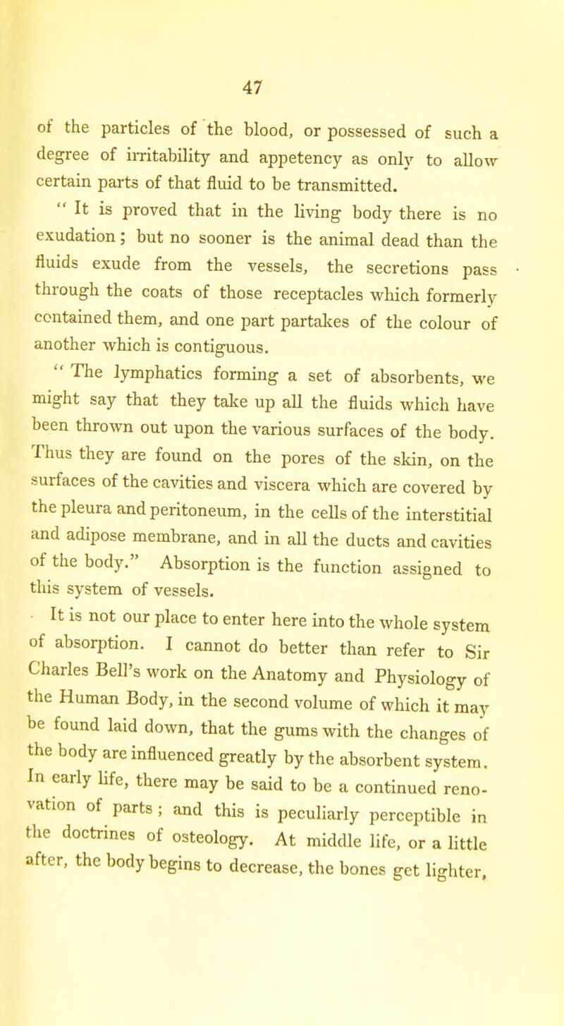 of the particles of the blood, or possessed of such a degree of imtability and appetency as only to allow certain parts of that fluid to be transmitted.  It is proved that in the living body there is no exudation; but no sooner is the animal dead than the fluids exude from the vessels, the secretions pass through the coats of those receptacles which formerly contained them, and one part partakes of the colour of another which is contiguous.  The lymphatics forming a set of absorbents, we might say that they take up all the fluids which have been thrown out upon the various surfaces of the body. Thus they are found on the pores of the skin, on the surfaces of the cavities and viscera which are covered by the pleura and peritoneum, in the cells of the interstitial and adipose membrane, and in all the ducts and cavities of the body. Absorption is the function assigned to this system of vessels. • It is not our place to enter here into the whole system of absorption. I cannot do better than refer to Sir Charles Bell's work on the Anatomy and Physiology of the Human Body, in the second volume of which it may be found laid down, that the gums with the changes of the body are influenced greatly by the absorbent system. In early Ufe, there may be said to be a continued reno- vation of parts ; and this is peculiarly perceptible in the doctrines of osteology. At middle life, or a little after, the body begins to decrease, the bones get lighter.