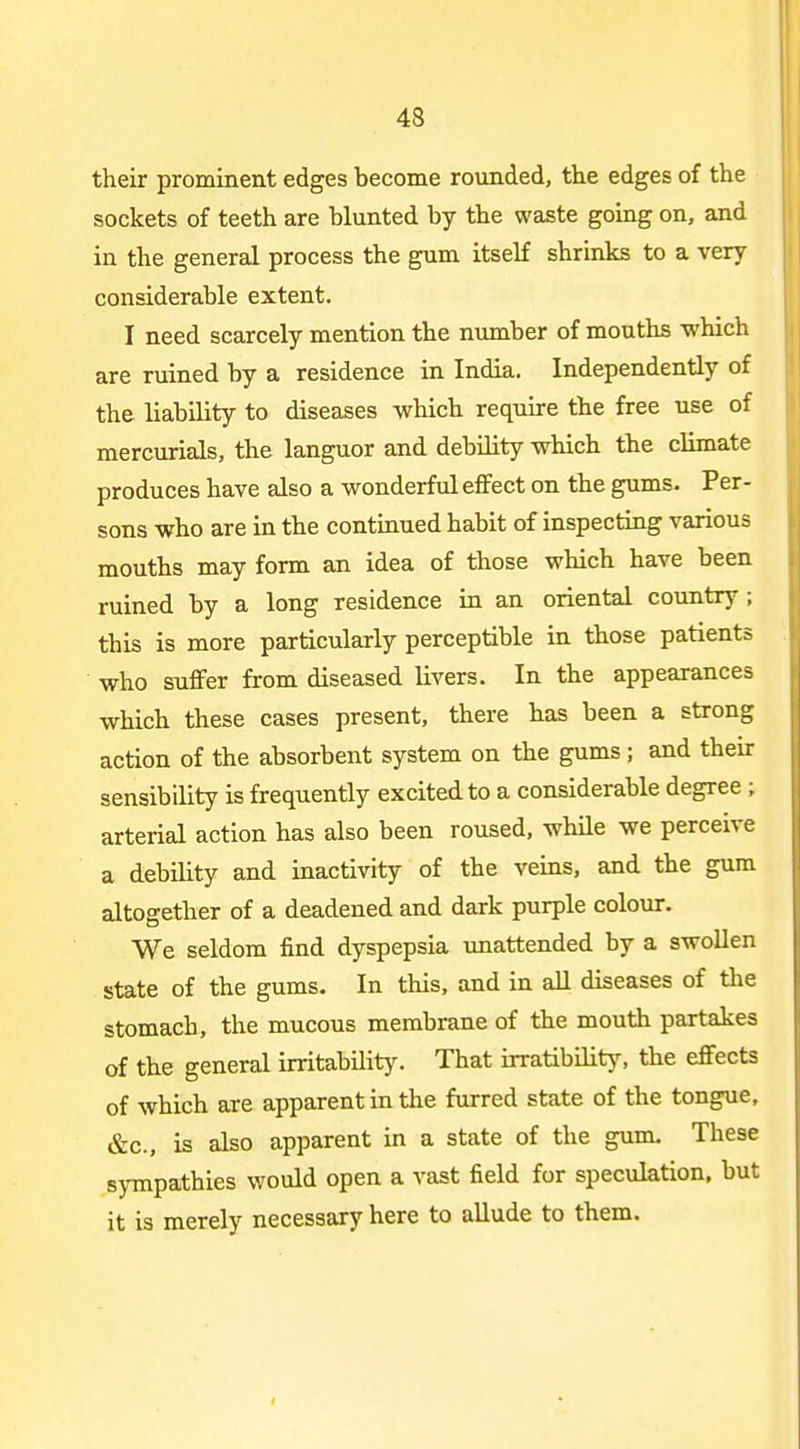 their prominent edges become rounded, the edges of the sockets of teeth are blunted by the waste going on, and in the general process the gum itself shrinks to a very considerable extent. I need scarcely mention the number of mouths which are ruined by a residence in India. Independently of the liability to diseases which require the free use of mercurials, the languor and debility which the climate produces have also a wonderful effect on the gums. Per- sons who are in the continued habit of inspecting various mouths may form an idea of those which have been ruined by a long residence in an oriental country; this is more particularly perceptible in those patients who suffer from diseased livers. In the appearances which these cases present, there has been a strong action of the absorbent system on the gums; and their sensibility is frequently excited to a considerable degree ; arterial action has also been roused, while we perceive a debility and inactivity of the veins, and the gum altogether of a deadened and dark purple colour. We seldom find dyspepsia unattended by a swollen state of the gums. In this, and in all diseases of the stomach, the mucous membrane of the mouth partakes of the general irritability. That irratibilitjs the eflfects of which are apparent in the furred state of the tongue, &c., is also apparent ia a state of the gum. These sympathies would open a vast field for speculation, but it is merely necessary here to allude to them.