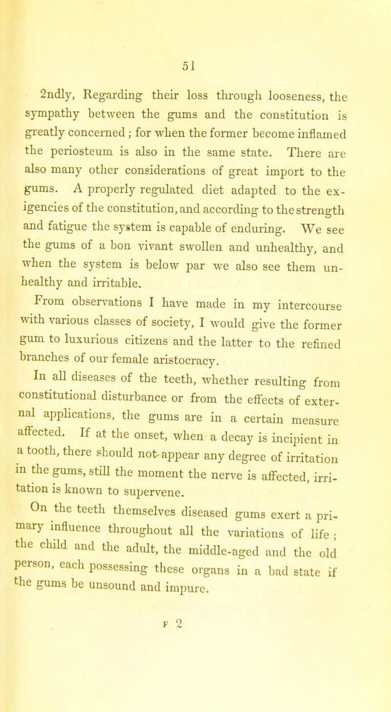 2ndly, Regarding their loss through looseness, the sympathy between the gums and the constitution is greatly concerned; for when the former become inflamed the periosteum is also in the same state. There are also many other considerations of great import to the gums. A properly regulated diet adapted to the ex- igencies of the constitution, and according to the strength and fatigue the system is capable of enduring. We see the gums of a bon vivant swollen and unhealthy, and when the system is below par we also see them un- healthy and irritable. From observations I have made in my intercourse with various classes of society, I would give the former gum to luxurious citizens and the latter to the refined branches of our female aristocracy. In aU diseases of the teeth, whether resulting from constitutional disturbance or from the effects of exter- nal apphcations, the gums are in a certain measure affected. If at the onset, when a decay is incipient in a tooth, there should not-appear any degree of irritation in the gums, still the moment the nerve is affected, irri- tation is known to supervene. On the teeth themselves diseased gums exert a pri- mary influence throughout all the variations of life ; the child and the adult, the middle-aged and the old person, each possessing these organs in a bad state if the gums be unsound and impure.