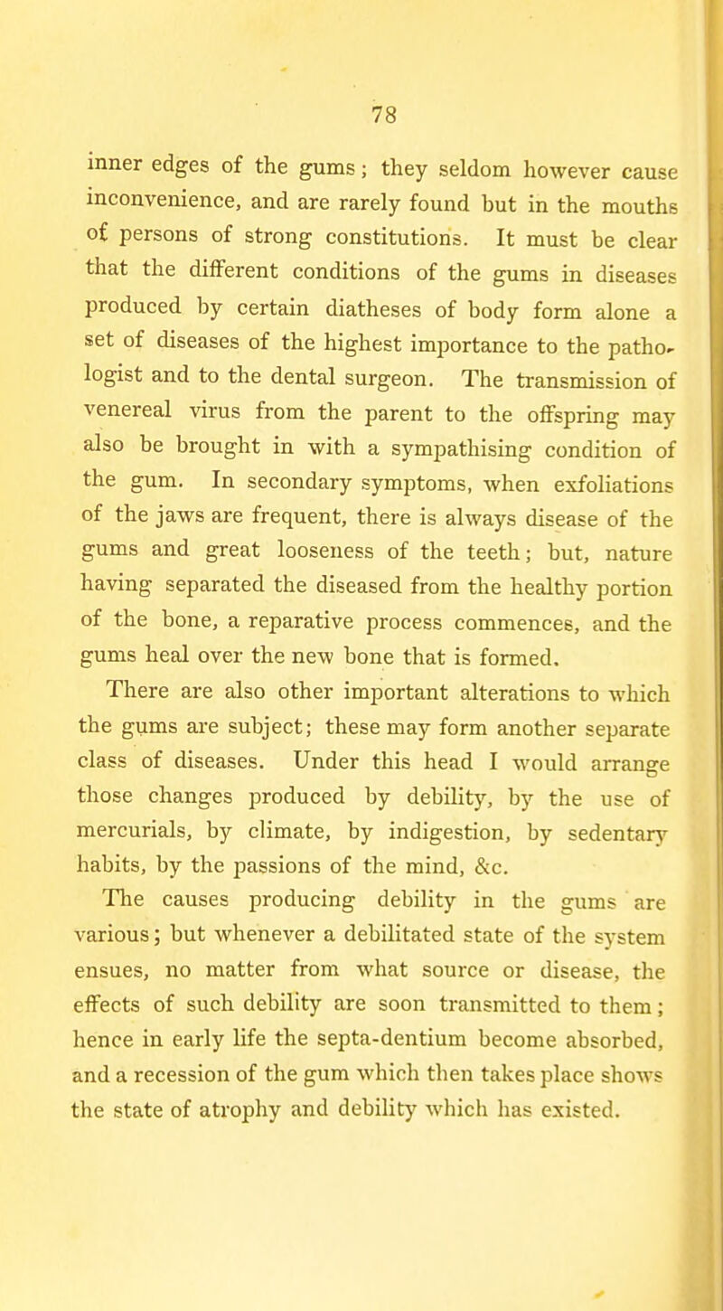 inner edges of the gums; they seldom however cause inconvenience, and are rarely found but in the mouths of persons of strong constitutions. It must be clear that the different conditions of the gums in diseases produced by certain diatheses of body form alone a set of diseases of the highest importance to the patho- logist and to the dental surgeon. The transmission of venereal virus from the parent to the offspring may also be brought in with a sympathising condition of the gum. In secondary symptoms, when exfoliations of the jaws are frequent, there is always disease of the gums and great looseness of the teeth; but, nature having separated the diseased from the healthy portion of the bone, a reparative process commences, and the gums heal over the new bone that is formed. There are also other important alterations to which the gums ai-e subject; these may form another separate class of diseases. Under this head I would arrange those changes produced by debility, by the use of mercurials, by climate, by indigestion, by sedentary habits, by the passions of the mind, &c. The causes producing debility in the gums are various; but whenever a debilitated state of the system ensues, no matter from what source or disease, the effects of such debility are soon transmitted to them; hence in early life the septa-dentium become absorbed, and a recession of the gum which then takes place shows the state of atrophy and debility which has existed.