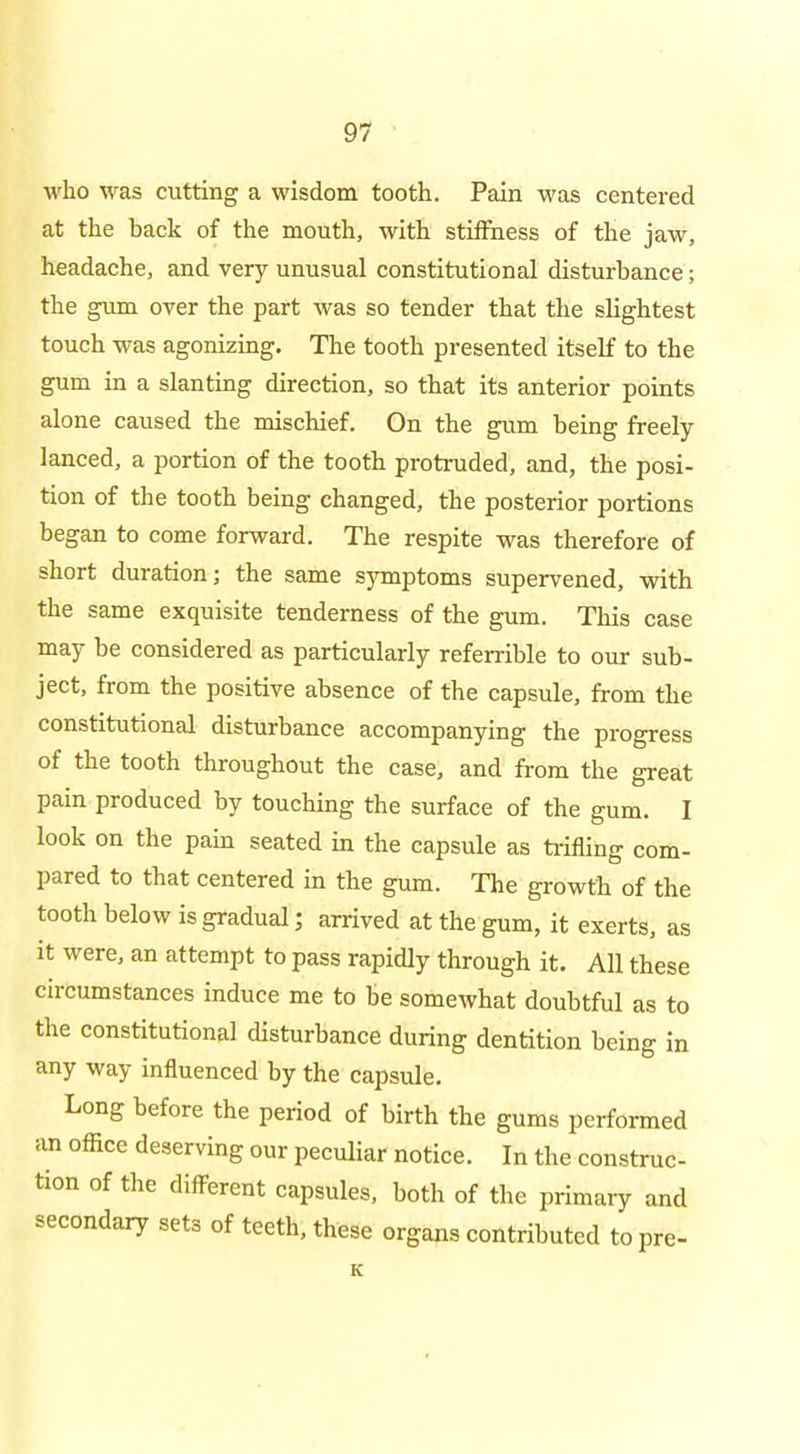 who was cutting a wisdom tooth. Pain was centered at the back of the mouth, with stiffness of the jaw, headache, and very unusual constitutional disturbance; the gum over the part was so tender that the slightest touch was agonizing. The tooth presented itself to the gum in a slanting direction, so that its anterior points alone caused the mischief. On the gum being freely lanced, a portion of the tooth protruded, and, the posi- tion of the tooth being changed, the posterior portions began to come forward. The respite was therefore of short duration; the same symptoms supervened, with the same exquisite tenderness of the gum. This case may be considered as particularly referrible to our sub- ject, from the positive absence of the capsule, from the constitutional disturbance accompanying the progress of the tooth throughout the case, and from the great pain produced by touching the surface of the gum. I look on the pain seated in the capsule as trifling com- pared to that centered in the gum. The growth of the tooth below is gradual; arrived at the gum, it exerts, as it were, an attempt to pass rapidly through it. All these circumstances induce me to be somewhat doubtful as to the constitutional cUsturbance during dentition being in any way influenced by the capsule. Long before the period of birth the gums performed an office deserving our peculiar notice. In the construc- tion of the diff-erent capsules, both of the primary and secondary sets of teeth, these organs contributed to pre-