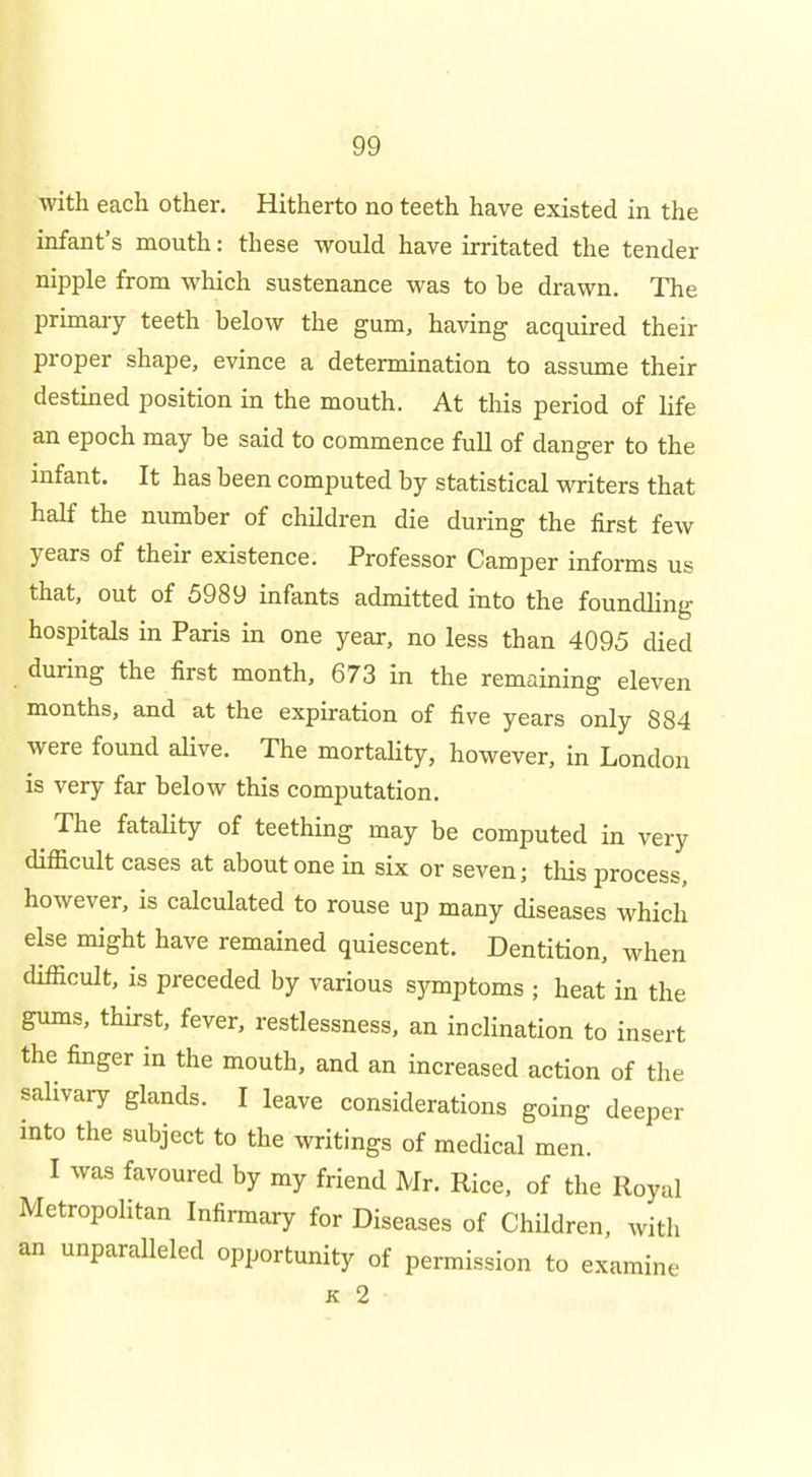 with each other. Hitherto no teeth have existed in the infant's mouth: these would have irritated the tender nipple from which sustenance was to be drawn. The primary teeth below the gum, having acquired their proper shape, evince a determination to assume their destined position in the mouth. At this period of life an epoch may be said to commence full of danger to the infant. It has been computed by statistical writers that half the number of children die during the first few years of their existence. Professor Camper informs us that, out of 5989 infants admitted into the foundling hospitals in Paris in one year, no less than 4095 died during the first month, 673 in the remaining eleven months, and at the expiration of five years only 884 were found aUve. The mortaUty, however, in London is very far below this computation. ^ The fatality of teething may be computed in very difficult cases at about one in six or seven; tlais process, however, is calculated to rouse up many diseases which else might have remained quiescent. Dentition, when difficult, is preceded by various symptoms ; heat in the gums, thirst, fever, restlessness, an inclination to insert the finger in the mouth, and an increased action of the salivary gknds. I leave considerations going deeper into the subject to the writings of medical men. I was favoured by my friend Mr. Rice, of the Royal Metropolitan Infirmary for Diseases of Children, with an unparalleled opportunity of permission to examine