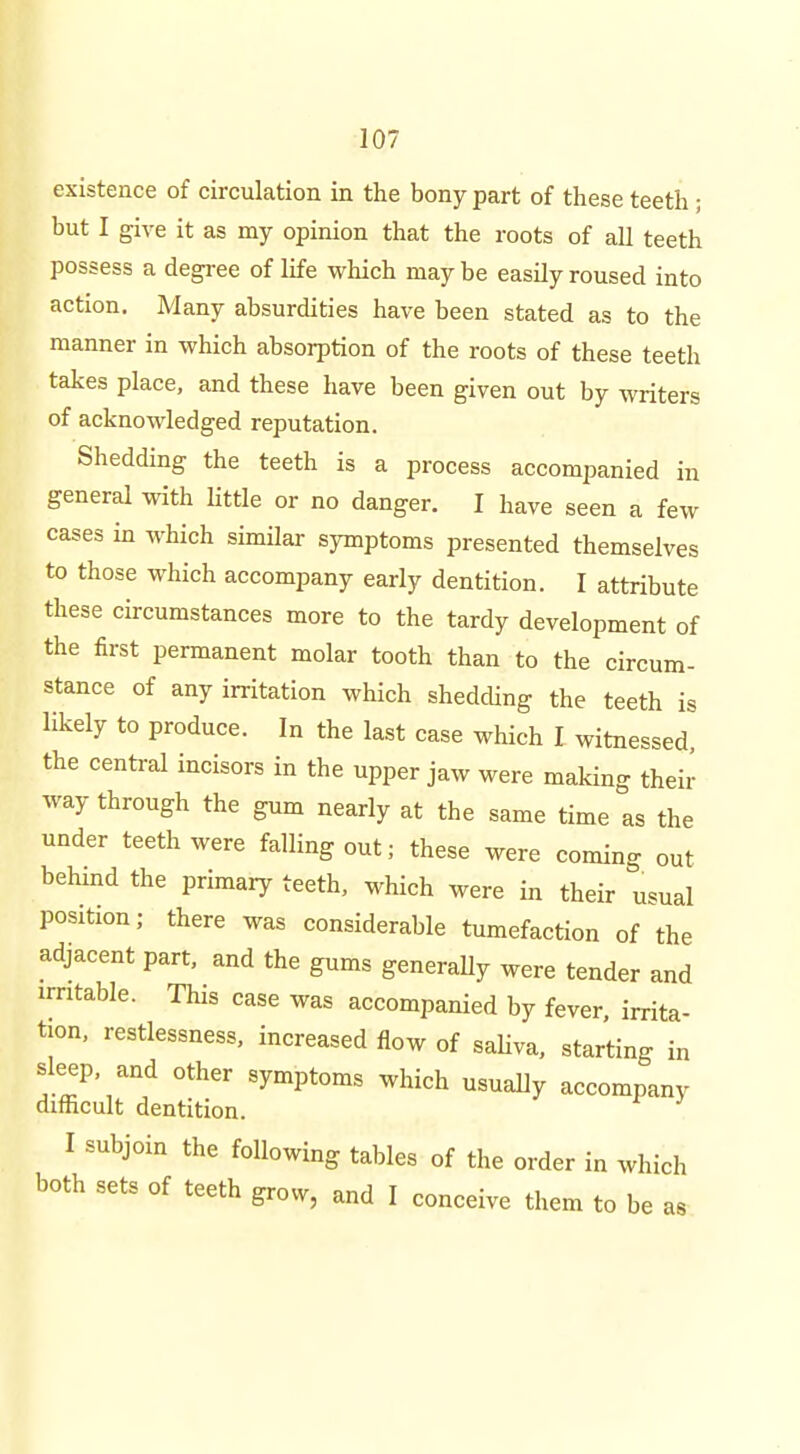 existence of circulation in the bony part of these teeth; but I give it as my opinion that the roots of all teeth possess a degree of life which maybe easily roused into action. Many absurdities have been stated as to the manner in which absorption of the roots of these teeth takes place, and these have been given out by writers of acknowledged reputation. Shedding the teeth is a process accompanied in general -vvith little or no danger. I have seen a few cases in which similar symptoms presented themselves to those which accompany early dentition. I attribute these circumstances more to the tardy development of the first permanent molar tooth than to the circum- stance of any irritation which shedding the teeth is likely to produce. In the last case which I witnessed, the central incisors in the upper jaw were making their way through the gum nearly at the same time as the under teeth were falling out; these were coming out behmd the primary teeth, which were in their usual position; there was considerable tumefaction of the adjacent part, and the gums generally were tender and irritable. This case was accompanied by fever, irrita- tion, restlessness, increased flow of saUva, starting in sleep, and other symptoms which usually accompany difficult dentition. I subjoin the following tables of the order in which both sets of teeth grow, and I conceive them to be as