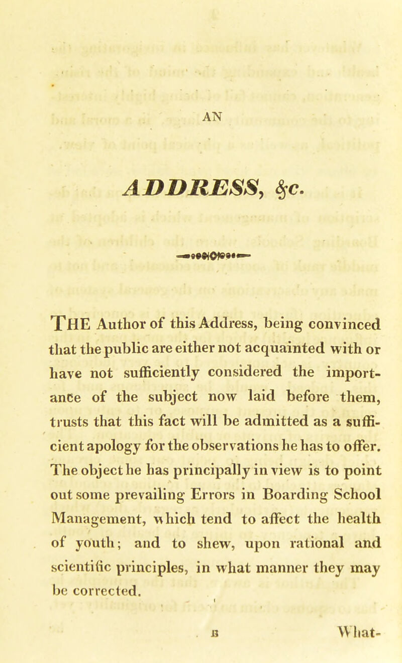 ABDRESS, 8se. The Author of this Address, being convinced that the public are either not acquainted with or have not sufficiently considered the import- ance of the subject now laid before them, trusts that this fact will be admitted as a suffi- cient apology for the observations he has to offer. The object he has principally in view is to point out some prevailing Errors in Boarding School Management, \^hich tend to affect the health of youth; and to shew, upon rational and scientific principles, in what manner they may be corrected. B What-