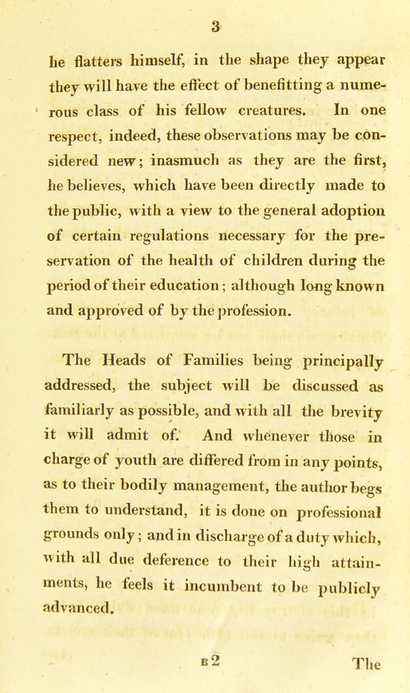 they will have the effect of benefitting a nume- ' rous class of his fellow creatures. In one respect, indeed, these observations may be con- sidered new; inasmuch as they are the first, he believes, which have been directly made to the public, with a view to the general adoption of certain regulations necessary for the pre- servation of the health of children during the period of their education; although long known and approved of by the profession. The Heads of Families being principally addressed, the subject will be discussed as familiarly as possible, and with all the brevity it will admit of; And whenever those in charge of youth are difiTered from in any points, as to their bodily management, the author begs them to understand, it is done on professional grounds only; and in dischargeof a duty which, with all due deference to their high attain- ments, he feels it incumbent to be publicly advanced. b2 The